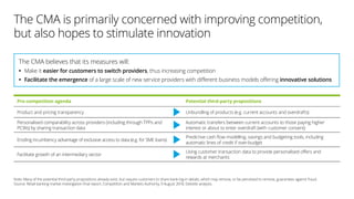 The CMA is primarily concerned with improving competition,
but also hopes to stimulate innovation
Pro-competition agenda Potential third-party propositions
Product and pricing transparency Unbundling of products (e.g. current accounts and overdrafts)
Personalised comparability across providers (including through TPPs and
PCWs) by sharing transaction data
Automatic transfers between current accounts to those paying higher
interest or about to enter overdraft (with customer consent)
Eroding incumbency advantage of exclusive access to data (e.g. for SME loans)
Predictive cash flow modelling, savings and budgeting tools, including
automatic lines of credit if over-budget
Facilitate growth of an intermediary sector
Using customer transaction data to provide personalised offers and
rewards at merchants
The CMA believes that its measures will:
•• Make it easier for customers to switch providers, thus increasing competition
•• Facilitate the emergence of a large scale of new service providers with different business models offering innovative solutions
Note: Many of the potential third-party propositions already exist, but require customers to share bank log-in details, which may remove, or be perceived to remove, guarantees against fraud.
Source: Retail banking market investigation final report, Competition and Markets Authority, 9 August 2016; Deloitte analysis.
 