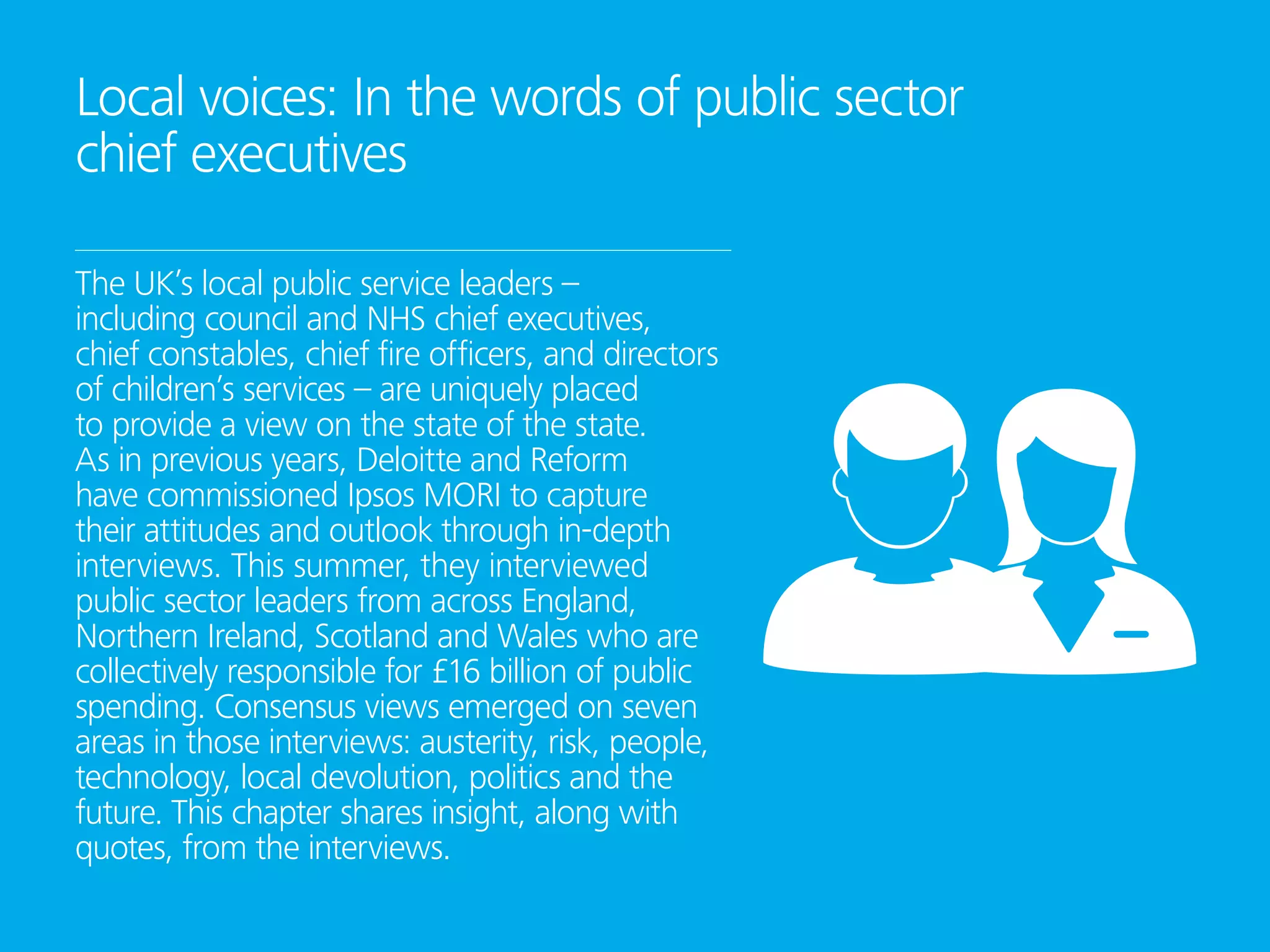 Local voices: In the words of public sector
chief executives
The UK’s local public service leaders –
including council and NHS chief executives,
chief constables, chief fire officers, and directors
of children’s services – are uniquely placed
to provide a view on the state of the state.
As in previous years, Deloitte and Reform
have commissioned Ipsos MORI to capture
their attitudes and outlook through in-depth
interviews. This summer, they interviewed
public sector leaders from across England,
Northern Ireland, Scotland and Wales who are
collectively responsible for £16 billion of public
spending. Consensus views emerged on seven
areas in those interviews: austerity, risk, people,
technology, local devolution, politics and the
future. This chapter shares insight, along with
quotes, from the interviews.
 