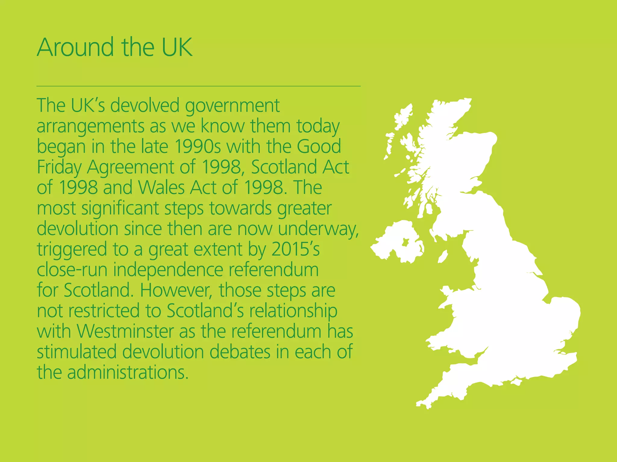 Around the UK
The UK’s devolved government
arrangements as we know them today
began in the late 1990s with the Good
Friday Agreement of 1998, Scotland Act
of 1998 and Wales Act of 1998. The
most significant steps towards greater
devolution since then are now underway,
triggered to a great extent by 2015’s
close-run independence referendum
for Scotland. However, those steps are
not restricted to Scotland’s relationship
with Westminster as the referendum has
stimulated devolution debates in each of
the administrations.
 