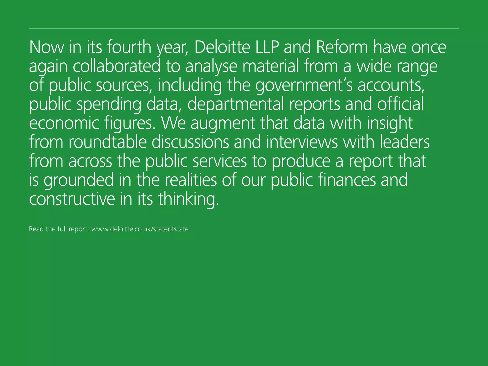 Now in its fourth year, Deloitte LLP and Reform have once
again collaborated to analyse material from a wide range
of public sources, including the government’s accounts,
public spending data, departmental reports and official
economic figures. We augment that data with insight
from roundtable discussions and interviews with leaders
from across the public services to produce a report that
is grounded in the realities of our public finances and
constructive in its thinking.
Read the full report: www.deloitte.co.uk/stateofstate
 