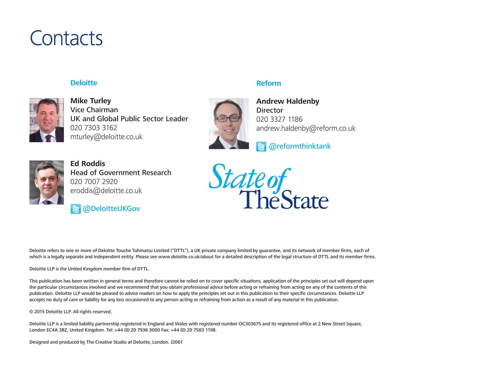 Deloitte refers to one or more of Deloitte Touche Tohmatsu Limited (“DTTL”), a UK private company limited by guarantee, and its network of member firms, each of
which is a legally separate and independent entity. Please see www.deloitte.co.uk/about for a detailed description of the legal structure of DTTL and its member firms.
Deloitte LLP is the United Kingdom member firm of DTTL.
This publication has been written in general terms and therefore cannot be relied on to cover specific situations; application of the principles set out will depend upon
the particular circumstances involved and we recommend that you obtain professional advice before acting or refraining from acting on any of the contents of this
publication. Deloitte LLP would be pleased to advise readers on how to apply the principles set out in this publication to their specific circumstances. Deloitte LLP
accepts no duty of care or liability for any loss occasioned to any person acting or refraining from action as a result of any material in this publication.
© 2015 Deloitte LLP. All rights reserved.
Deloitte LLP is a limited liability partnership registered in England and Wales with registered number OC303675 and its registered office at 2 New Street Square,
London EC4A 3BZ, United Kingdom. Tel: +44 (0) 20 7936 3000 Fax: +44 (0) 20 7583 1198.
Designed and produced by The Creative Studio at Deloitte, London. J2061
Deloitte
Mike Turley
Vice Chairman
UK and Global Public Sector Leader
020 7303 3162
mturley@deloitte.co.uk
Ed Roddis
Head of Government Research
020 7007 2920
eroddis@deloitte.co.uk
	 @DeloitteUKGov
Reform
Andrew Haldenby
Director
020 3327 1186
andrew.haldenby@reform.co.uk
	 @reformthinktank
Contacts
 