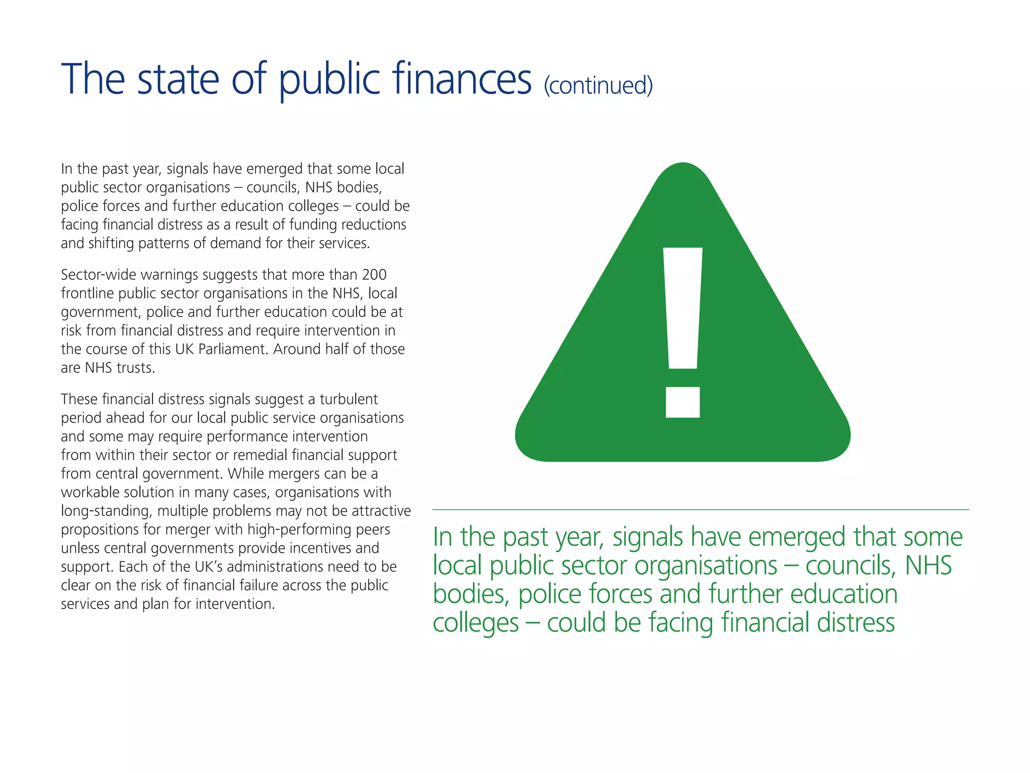 In the past year, signals have emerged that some local
public sector organisations – councils, NHS bodies,
police forces and further education colleges – could be
facing financial distress as a result of funding reductions
and shifting patterns of demand for their services.
Sector-wide warnings suggests that more than 200
frontline public sector organisations in the NHS, local
government, police and further education could be at
risk from financial distress and require intervention in
the course of this UK Parliament. Around half of those
are NHS trusts.
These financial distress signals suggest a turbulent
period ahead for our local public service organisations
and some may require performance intervention
from within their sector or remedial financial support
from central government. While mergers can be a
workable solution in many cases, organisations with
long-standing, multiple problems may not be attractive
propositions for merger with high-performing peers
unless central governments provide incentives and
support. Each of the UK’s administrations need to be
clear on the risk of financial failure across the public
services and plan for intervention.
In the past year, signals have emerged that some
local public sector organisations – councils, NHS
bodies, police forces and further education
colleges – could be facing financial distress
The state of public finances (continued)
 