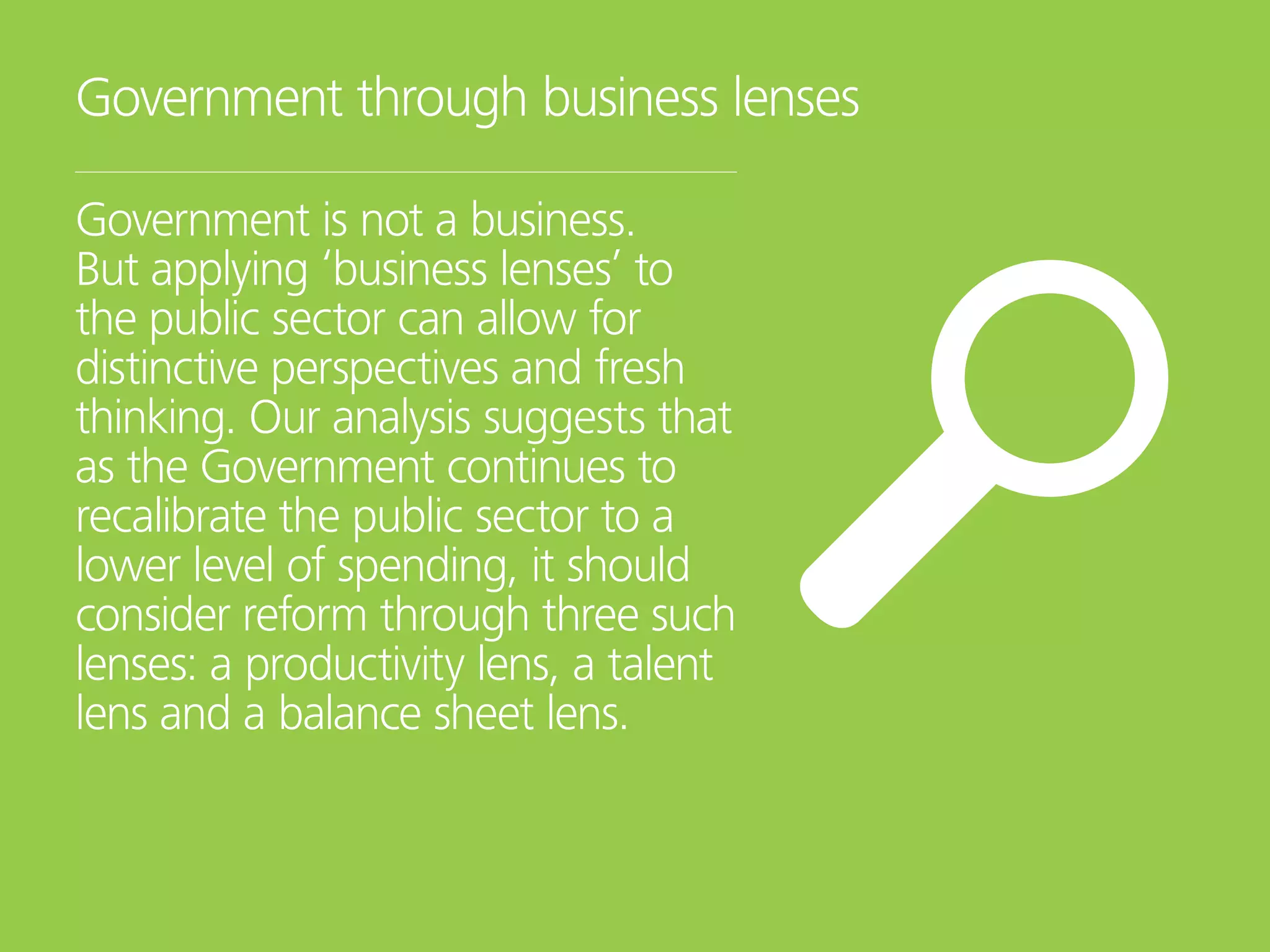 Government through business lenses
Government is not a business.
But applying ‘business lenses’ to
the public sector can allow for
distinctive perspectives and fresh
thinking. Our analysis suggests that
as the Government continues to
recalibrate the public sector to a
lower level of spending, it should
consider reform through three such
lenses: a productivity lens, a talent
lens and a balance sheet lens.
 