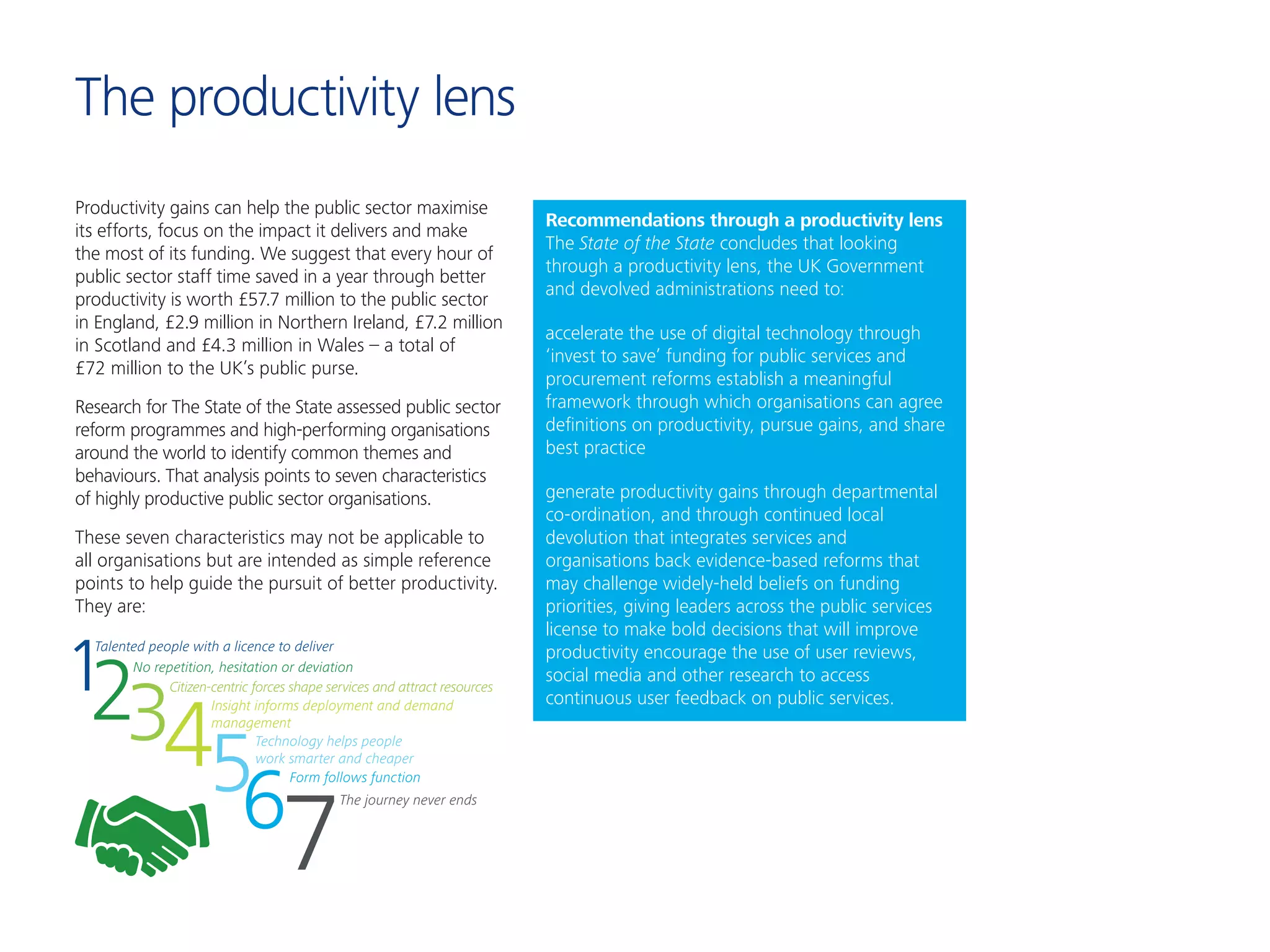 Productivity gains can help the public sector maximise
its efforts, focus on the impact it delivers and make
the most of its funding. We suggest that every hour of
public sector staff time saved in a year through better
productivity is worth £57.7 million to the public sector
in England, £2.9 million in Northern Ireland, £7.2 million
in Scotland and £4.3 million in Wales – a total of
£72 million to the UK’s public purse.
Research for The State of the State assessed public sector
reform programmes and high-performing organisations
around the world to identify common themes and
behaviours. That analysis points to seven characteristics
of highly productive public sector organisations.
These seven characteristics may not be applicable to
all organisations but are intended as simple reference
points to help guide the pursuit of better productivity.
They are:
The productivity lens
123456
7
Talented people with a licence to deliver
Citizen-centric forces shape services and attract resources
Form follows function
Technology helps people
work smarter and cheaper
Insight informs deployment and demand
management
The journey never ends
No repetition, hesitation or deviation
Recommendations through a productivity lens
The State of the State concludes that looking
through a productivity lens, the UK Government
and devolved administrations need to:
accelerate the use of digital technology through
‘invest to save’ funding for public services and
procurement reforms establish a meaningful
framework through which organisations can agree
definitions on productivity, pursue gains, and share
best practice
generate productivity gains through departmental
co-ordination, and through continued local
devolution that integrates services and
organisations back evidence-based reforms that
may challenge widely-held beliefs on funding
priorities, giving leaders across the public services
license to make bold decisions that will improve
productivity encourage the use of user reviews,
social media and other research to access
continuous user feedback on public services.
 