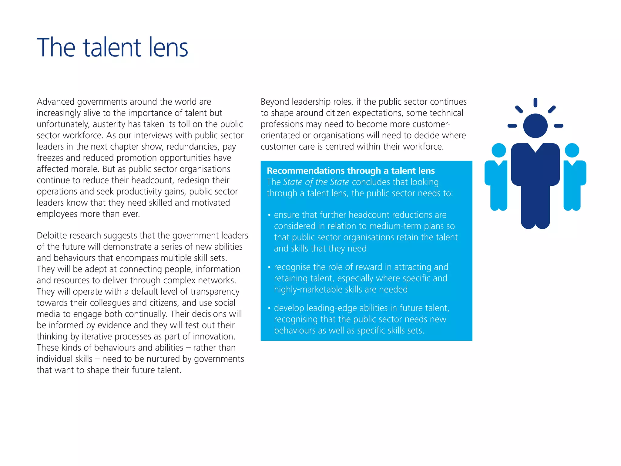 The talent lens
Advanced governments around the world are
increasingly alive to the importance of talent but
unfortunately, austerity has taken its toll on the public
sector workforce. As our interviews with public sector
leaders in the next chapter show, redundancies, pay
freezes and reduced promotion opportunities have
affected morale. But as public sector organisations
continue to reduce their headcount, redesign their
operations and seek productivity gains, public sector
leaders know that they need skilled and motivated
employees more than ever.
Deloitte research suggests that the government leaders
of the future will demonstrate a series of new abilities
and behaviours that encompass multiple skill sets.
They will be adept at connecting people, information
and resources to deliver through complex networks.
They will operate with a default level of transparency
towards their colleagues and citizens, and use social
media to engage both continually. Their decisions will
be informed by evidence and they will test out their
thinking by iterative processes as part of innovation.
These kinds of behaviours and abilities – rather than
individual skills – need to be nurtured by governments
that want to shape their future talent.
Beyond leadership roles, if the public sector continues
to shape around citizen expectations, some technical
professions may need to become more customer-
orientated or organisations will need to decide where
customer care is centred within their workforce.
Recommendations through a talent lens
The State of the State concludes that looking
through a talent lens, the public sector needs to:
•	ensure that further headcount reductions are
considered in relation to medium-term plans so
that public sector organisations retain the talent
and skills that they need
•	recognise the role of reward in attracting and
retaining talent, especially where specific and
highly-marketable skills are needed
•	develop leading-edge abilities in future talent,
recognising that the public sector needs new
behaviours as well as specific skills sets.
 