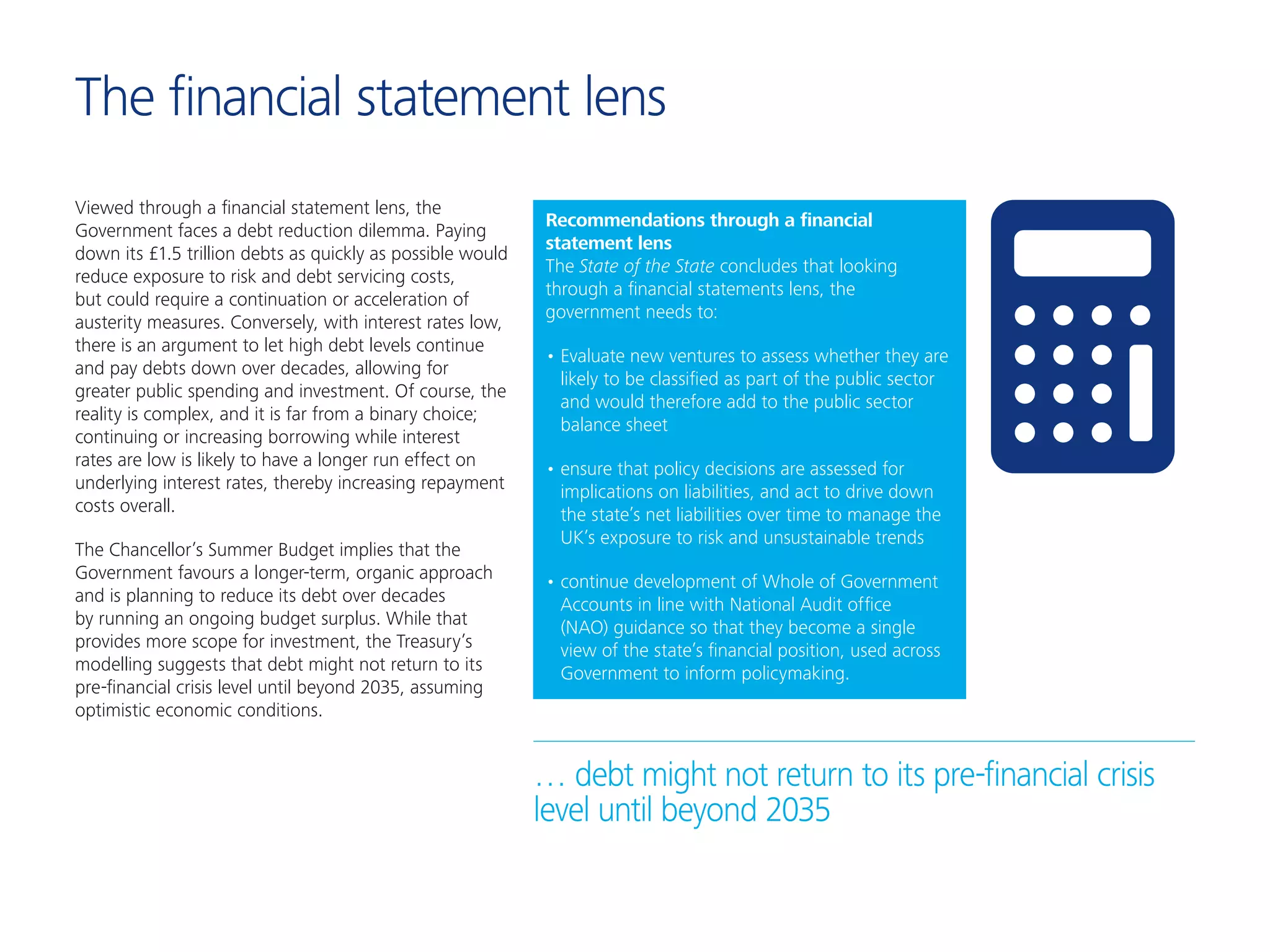 The financial statement lens
Viewed through a financial statement lens, the
Government faces a debt reduction dilemma. Paying
down its £1.5 trillion debts as quickly as possible would
reduce exposure to risk and debt servicing costs,
but could require a continuation or acceleration of
austerity measures. Conversely, with interest rates low,
there is an argument to let high debt levels continue
and pay debts down over decades, allowing for
greater public spending and investment. Of course, the
reality is complex, and it is far from a binary choice;
continuing or increasing borrowing while interest
rates are low is likely to have a longer run effect on
underlying interest rates, thereby increasing repayment
costs overall.
The Chancellor’s Summer Budget implies that the
Government favours a longer-term, organic approach
and is planning to reduce its debt over decades
by running an ongoing budget surplus. While that
provides more scope for investment, the Treasury’s
modelling suggests that debt might not return to its
pre-financial crisis level until beyond 2035, assuming
optimistic economic conditions.
… debt might not return to its pre-financial crisis
level until beyond 2035
Recommendations through a financial
statement lens
The State of the State concludes that looking
through a financial statements lens, the
government needs to:
•	Evaluate new ventures to assess whether they are
likely to be classified as part of the public sector
and would therefore add to the public sector
balance sheet
•	ensure that policy decisions are assessed for
implications on liabilities, and act to drive down
the state’s net liabilities over time to manage the
UK’s exposure to risk and unsustainable trends
•	continue development of Whole of Government
Accounts in line with National Audit office
(NAO) guidance so that they become a single
view of the state’s financial position, used across
Government to inform policymaking.
 