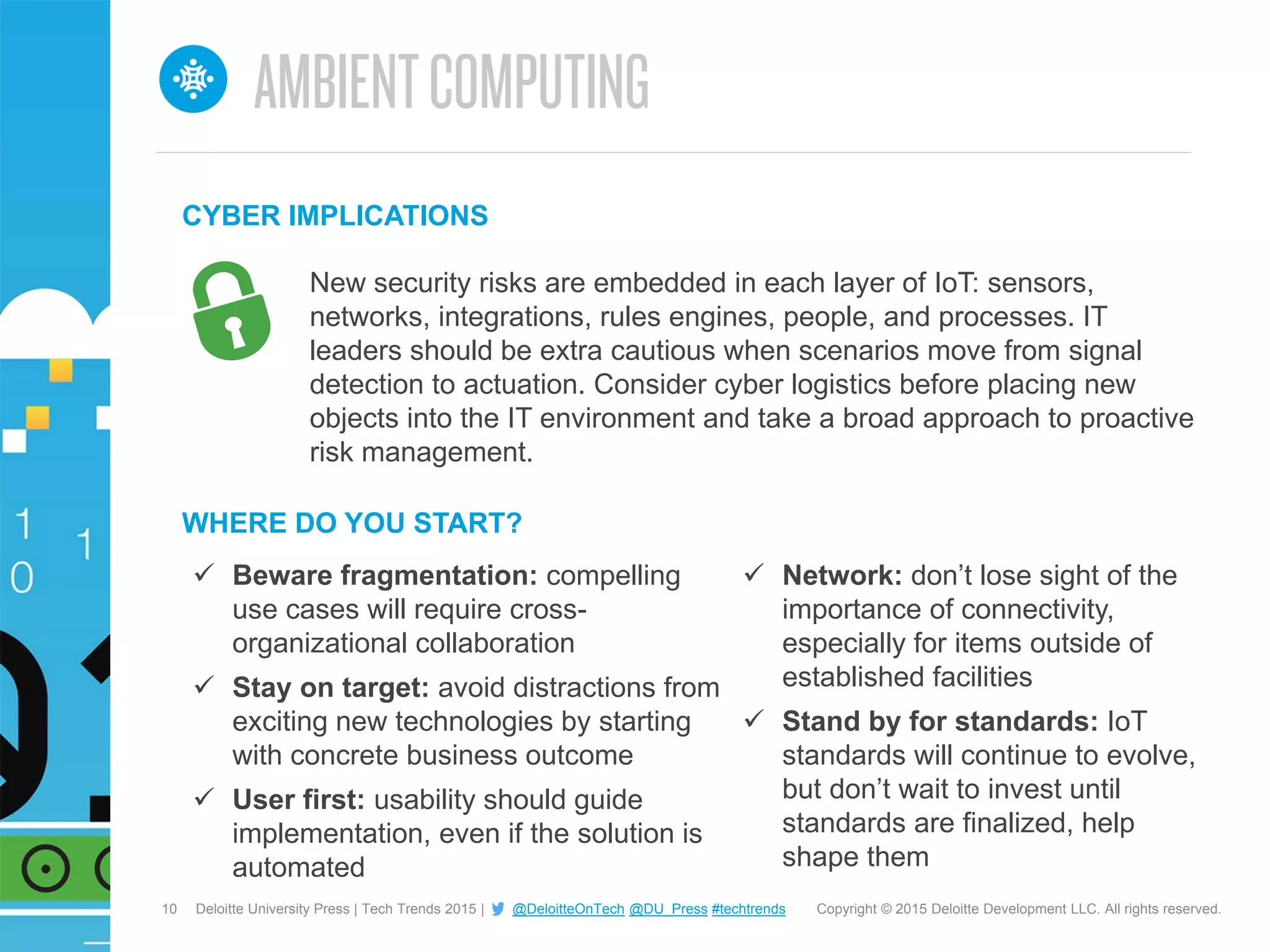 10 Copyright © 2015 Deloitte Development LLC. All rights reserved.Deloitte University Press | Tech Trends 2015 | @DeloitteOnTech @DU_Press #techtrends
 Beware fragmentation: compelling
use cases will require cross-
organizational collaboration
 Stay on target: avoid distractions from
exciting new technologies by starting
with concrete business outcome
 User first: usability should guide
implementation, even if the solution is
automated
WHERE DO YOU START?
 Network: don’t lose sight of the
importance of connectivity,
especially for items outside of
established facilities
 Stand by for standards: IoT
standards will continue to evolve,
but don’t wait to invest until
standards are finalized, help
shape them
New security risks are embedded in each layer of IoT: sensors,
networks, integrations, rules engines, people, and processes. IT
leaders should be extra cautious when scenarios move from signal
detection to actuation. Consider cyber logistics before placing new
objects into the IT environment and take a broad approach to proactive
risk management.
CYBER IMPLICATIONS
 