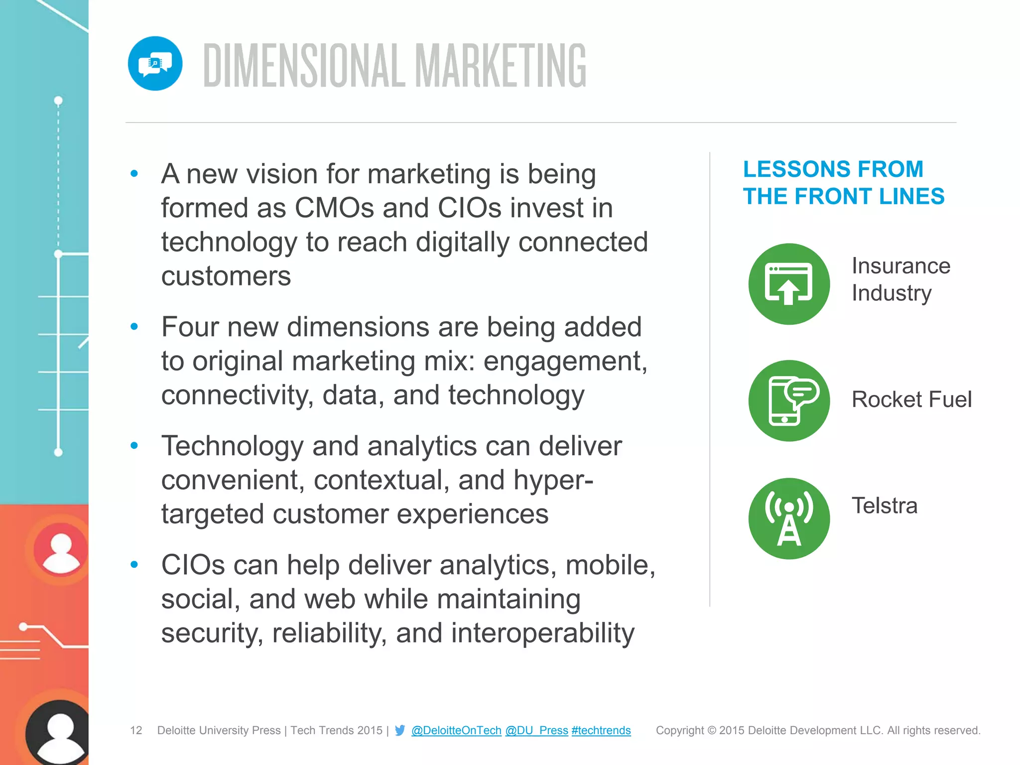 12 Copyright © 2015 Deloitte Development LLC. All rights reserved.Deloitte University Press | Tech Trends 2015 | @DeloitteOnTech @DU_Press #techtrends
LESSONS FROM
THE FRONT LINES
Insurance
Industry
• A new vision for marketing is being
formed as CMOs and CIOs invest in
technology to reach digitally connected
customers
• Four new dimensions are being added
to original marketing mix: engagement,
connectivity, data, and technology
• Technology and analytics can deliver
convenient, contextual, and hyper-
targeted customer experiences
• CIOs can help deliver analytics, mobile,
social, and web while maintaining
security, reliability, and interoperability
Rocket Fuel
Telstra
 