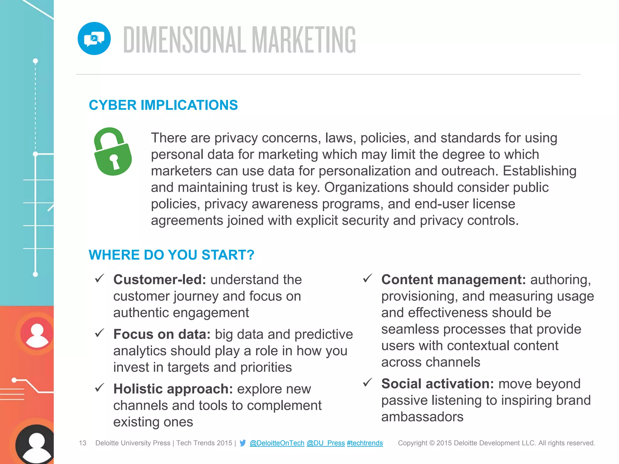 13 Copyright © 2015 Deloitte Development LLC. All rights reserved.Deloitte University Press | Tech Trends 2015 | @DeloitteOnTech @DU_Press #techtrends
 Customer-led: understand the
customer journey and focus on
authentic engagement
 Focus on data: big data and predictive
analytics should play a role in how you
invest in targets and priorities
 Holistic approach: explore new
channels and tools to complement
existing ones
WHERE DO YOU START?
 Content management: authoring,
provisioning, and measuring usage
and effectiveness should be
seamless processes that provide
users with contextual content
across channels
 Social activation: move beyond
passive listening to inspiring brand
ambassadors
There are privacy concerns, laws, policies, and standards for using
personal data for marketing which may limit the degree to which
marketers can use data for personalization and outreach. Establishing
and maintaining trust is key. Organizations should consider public
policies, privacy awareness programs, and end-user license
agreements joined with explicit security and privacy controls.
CYBER IMPLICATIONS
 