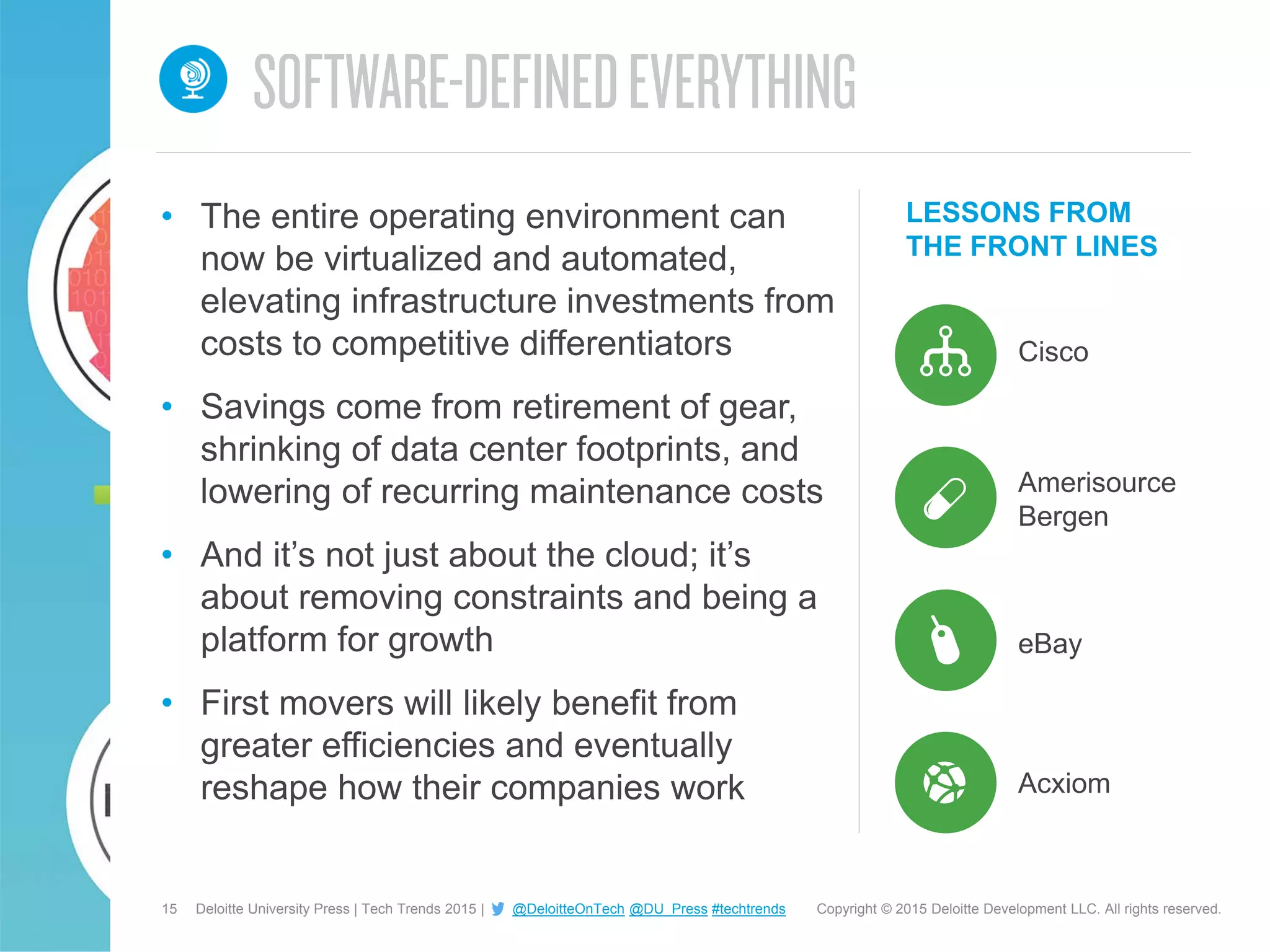 15 Copyright © 2015 Deloitte Development LLC. All rights reserved.Deloitte University Press | Tech Trends 2015 | @DeloitteOnTech @DU_Press #techtrends
LESSONS FROM
THE FRONT LINES
Cisco
• The entire operating environment can
now be virtualized and automated,
elevating infrastructure investments from
costs to competitive differentiators
• Savings come from retirement of gear,
shrinking of data center footprints, and
lowering of recurring maintenance costs
• And it’s not just about the cloud; it’s
about removing constraints and being a
platform for growth
• First movers will likely benefit from
greater efficiencies and eventually
reshape how their companies work
Amerisource
Bergen
eBay
Acxiom
 