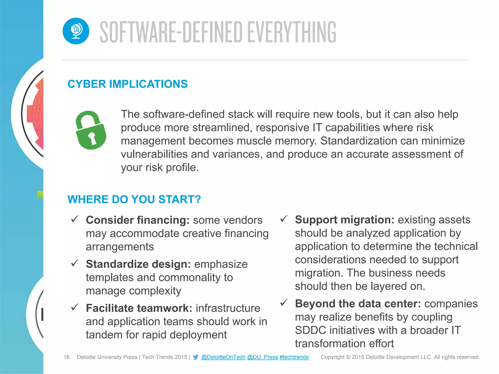 16 Copyright © 2015 Deloitte Development LLC. All rights reserved.Deloitte University Press | Tech Trends 2015 | @DeloitteOnTech @DU_Press #techtrends
WHERE DO YOU START?
CYBER IMPLICATIONS
The software-defined stack will require new tools, but it can also help
produce more streamlined, responsive IT capabilities where risk
management becomes muscle memory. Standardization can minimize
vulnerabilities and variances, and produce an accurate assessment of
your risk profile.
 Consider financing: some vendors
may accommodate creative financing
arrangements
 Standardize design: emphasize
templates and commonality to
manage complexity
 Facilitate teamwork: infrastructure
and application teams should work in
tandem for rapid deployment
 Support migration: existing assets
should be analyzed application by
application to determine the technical
considerations needed to support
migration. The business needs
should then be layered on.
 Beyond the data center: companies
may realize benefits by coupling
SDDC initiatives with a broader IT
transformation effort
 