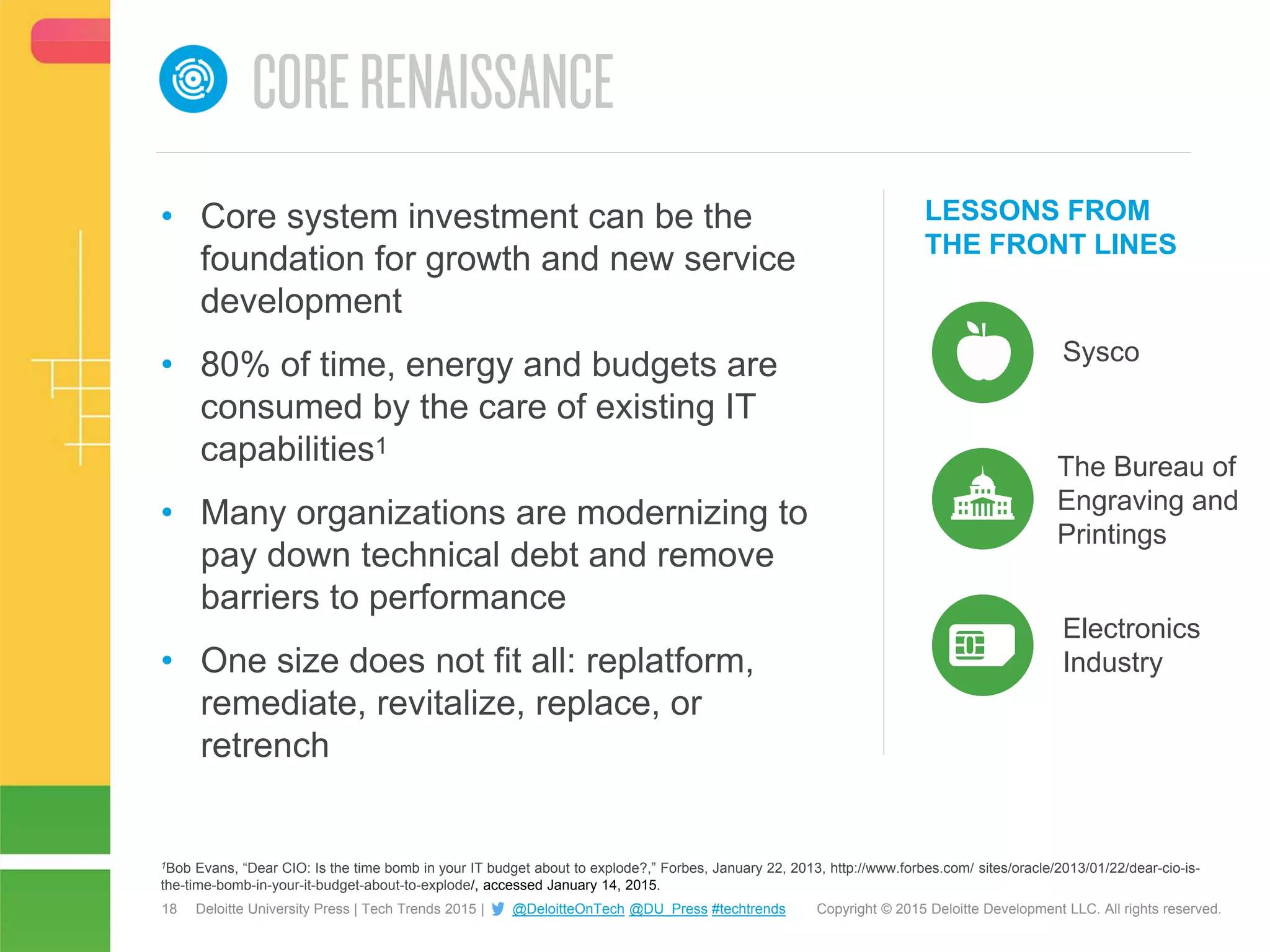 18 Copyright © 2015 Deloitte Development LLC. All rights reserved.Deloitte University Press | Tech Trends 2015 | @DeloitteOnTech @DU_Press #techtrends
LESSONS FROM
THE FRONT LINES
Sysco
• Core system investment can be the
foundation for growth and new service
development
• 80% of time, energy and budgets are
consumed by the care of existing IT
capabilities1
• Many organizations are modernizing to
pay down technical debt and remove
barriers to performance
• One size does not fit all: replatform,
remediate, revitalize, replace, or
retrench
Electronics
Industry
The Bureau of
Engraving and
Printings
1Bob Evans, “Dear CIO: Is the time bomb in your IT budget about to explode?,” Forbes, January 22, 2013, http://www.forbes.com/ sites/oracle/2013/01/22/dear-cio-is-
the-time-bomb-in-your-it-budget-about-to-explode/, accessed January 14, 2015.
 