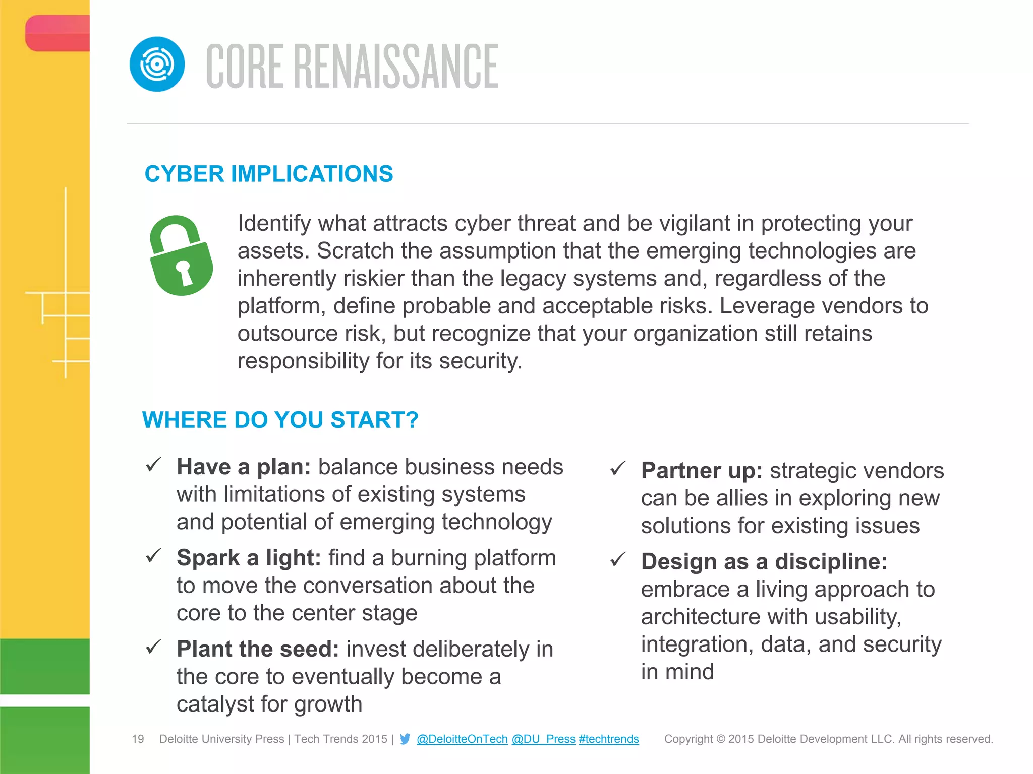19 Copyright © 2015 Deloitte Development LLC. All rights reserved.Deloitte University Press | Tech Trends 2015 | @DeloitteOnTech @DU_Press #techtrends
 Have a plan: balance business needs
with limitations of existing systems
and potential of emerging technology
 Spark a light: find a burning platform
to move the conversation about the
core to the center stage
 Plant the seed: invest deliberately in
the core to eventually become a
catalyst for growth
WHERE DO YOU START?
CYBER IMPLICATIONS
 Partner up: strategic vendors
can be allies in exploring new
solutions for existing issues
 Design as a discipline:
embrace a living approach to
architecture with usability,
integration, data, and security
in mind
Identify what attracts cyber threat and be vigilant in protecting your
assets. Scratch the assumption that the emerging technologies are
inherently riskier than the legacy systems and, regardless of the
platform, define probable and acceptable risks. Leverage vendors to
outsource risk, but recognize that your organization still retains
responsibility for its security.
 