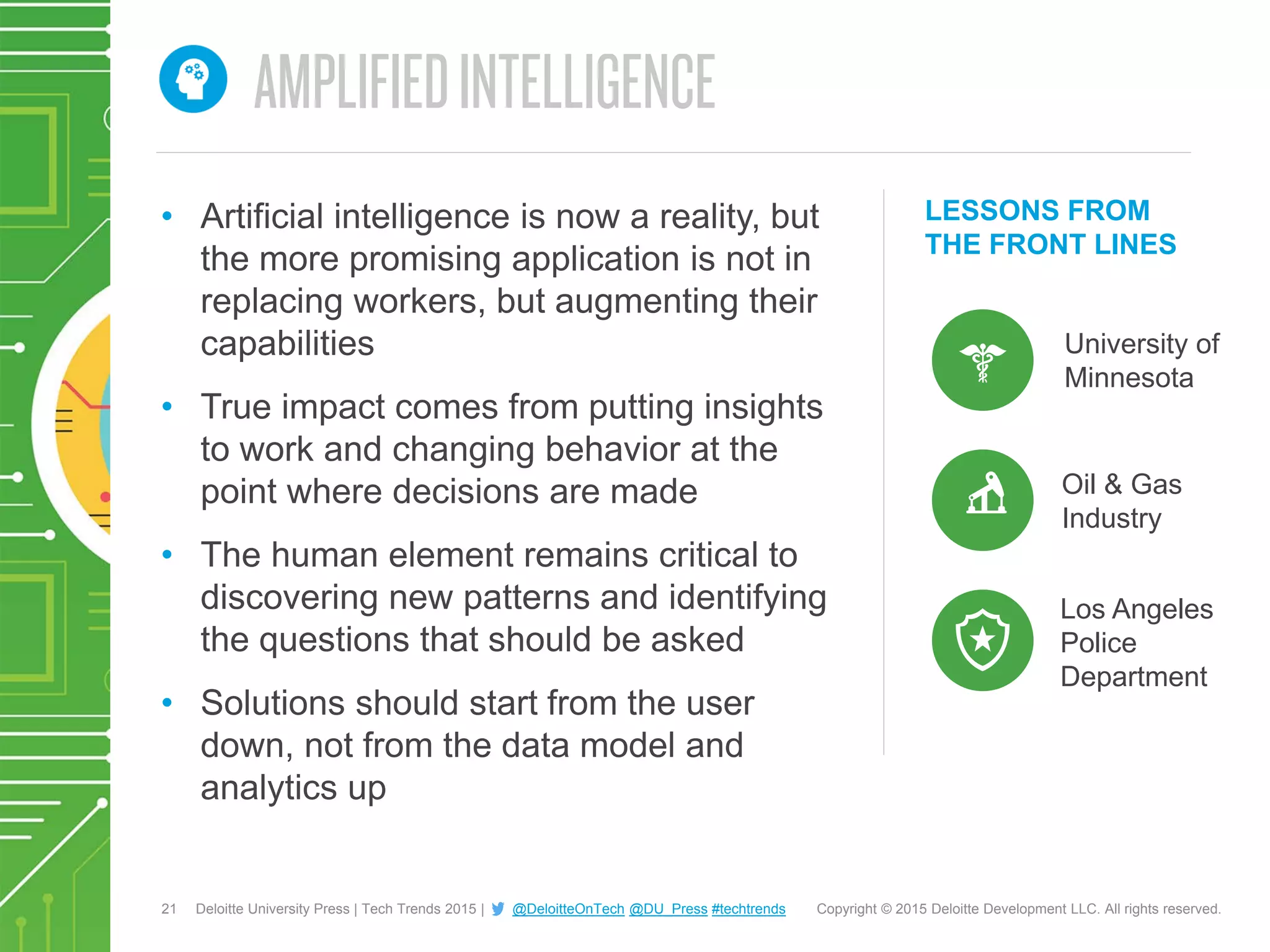 21 Copyright © 2015 Deloitte Development LLC. All rights reserved.Deloitte University Press | Tech Trends 2015 | @DeloitteOnTech @DU_Press #techtrends
LESSONS FROM
THE FRONT LINES
• Artificial intelligence is now a reality, but
the more promising application is not in
replacing workers, but augmenting their
capabilities
• True impact comes from putting insights
to work and changing behavior at the
point where decisions are made
• The human element remains critical to
discovering new patterns and identifying
the questions that should be asked
• Solutions should start from the user
down, not from the data model and
analytics up
University of
Minnesota
Los Angeles
Police
Department
Oil & Gas
Industry
 