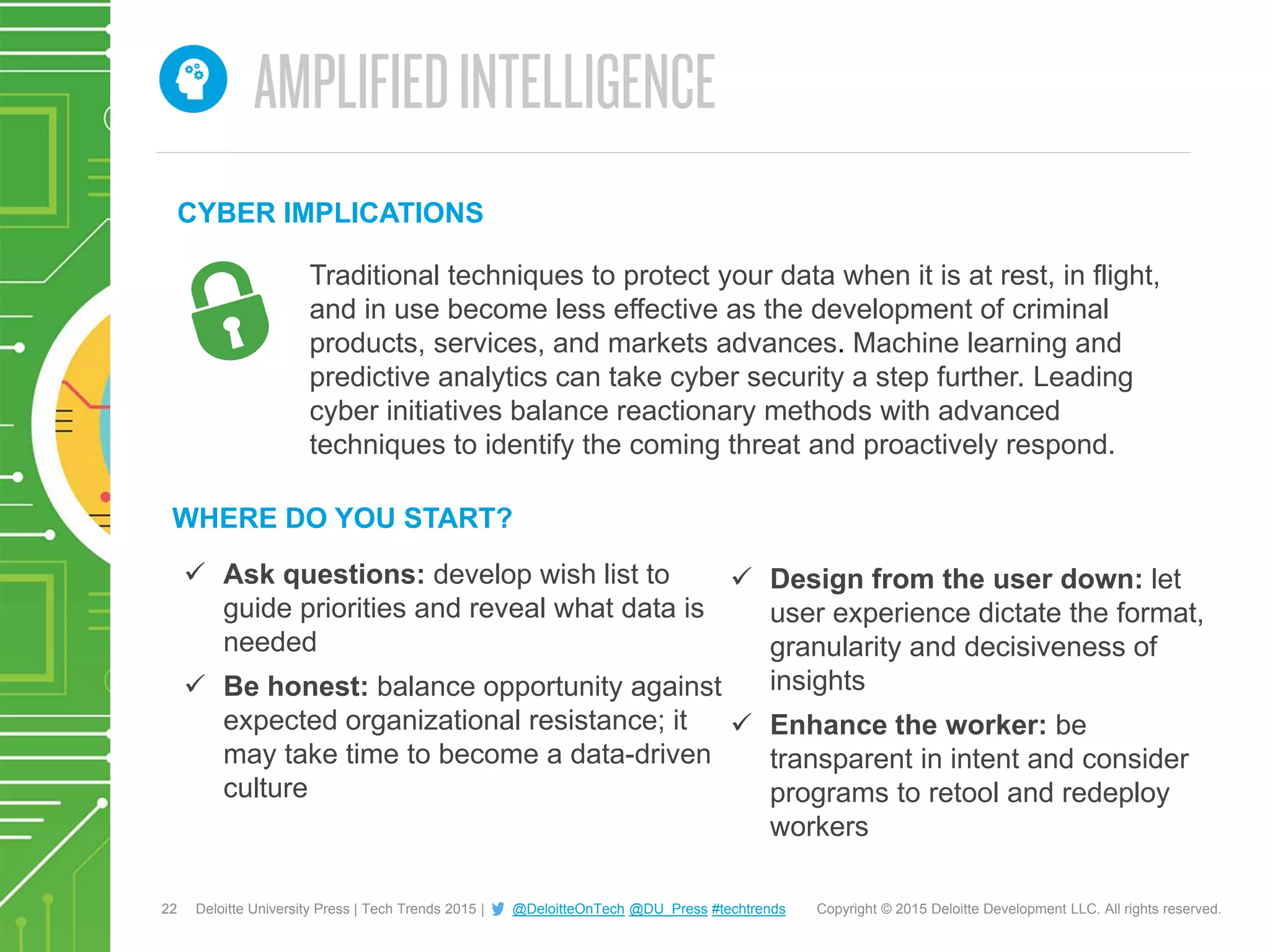 22 Copyright © 2015 Deloitte Development LLC. All rights reserved.Deloitte University Press | Tech Trends 2015 | @DeloitteOnTech @DU_Press #techtrends
 Ask questions: develop wish list to
guide priorities and reveal what data is
needed
 Be honest: balance opportunity against
expected organizational resistance; it
may take time to become a data-driven
culture
WHERE DO YOU START?
 Design from the user down: let
user experience dictate the format,
granularity and decisiveness of
insights
 Enhance the worker: be
transparent in intent and consider
programs to retool and redeploy
workers
CYBER IMPLICATIONS
Traditional techniques to protect your data when it is at rest, in flight,
and in use become less effective as the development of criminal
products, services, and markets advances. Machine learning and
predictive analytics can take cyber security a step further. Leading
cyber initiatives balance reactionary methods with advanced
techniques to identify the coming threat and proactively respond.
 