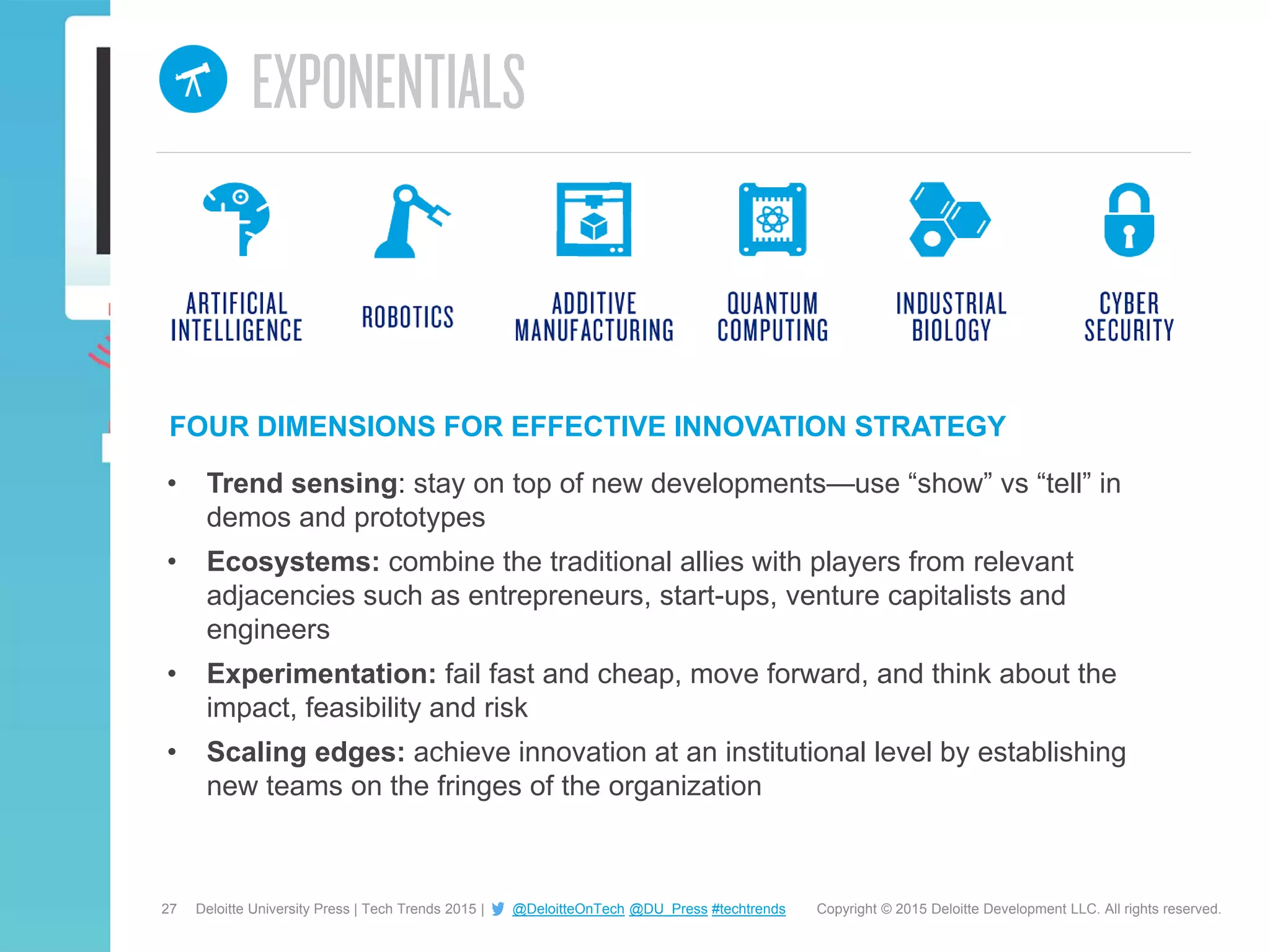 27 Copyright © 2015 Deloitte Development LLC. All rights reserved.Deloitte University Press | Tech Trends 2015 | @DeloitteOnTech @DU_Press #techtrends
FOUR DIMENSIONS FOR EFFECTIVE INNOVATION STRATEGY
• Trend sensing: stay on top of new developments—use “show” vs “tell” in
demos and prototypes
• Ecosystems: combine the traditional allies with players from relevant
adjacencies such as entrepreneurs, start-ups, venture capitalists and
engineers
• Experimentation: fail fast and cheap, move forward, and think about the
impact, feasibility and risk
• Scaling edges: achieve innovation at an institutional level by establishing
new teams on the fringes of the organization
 