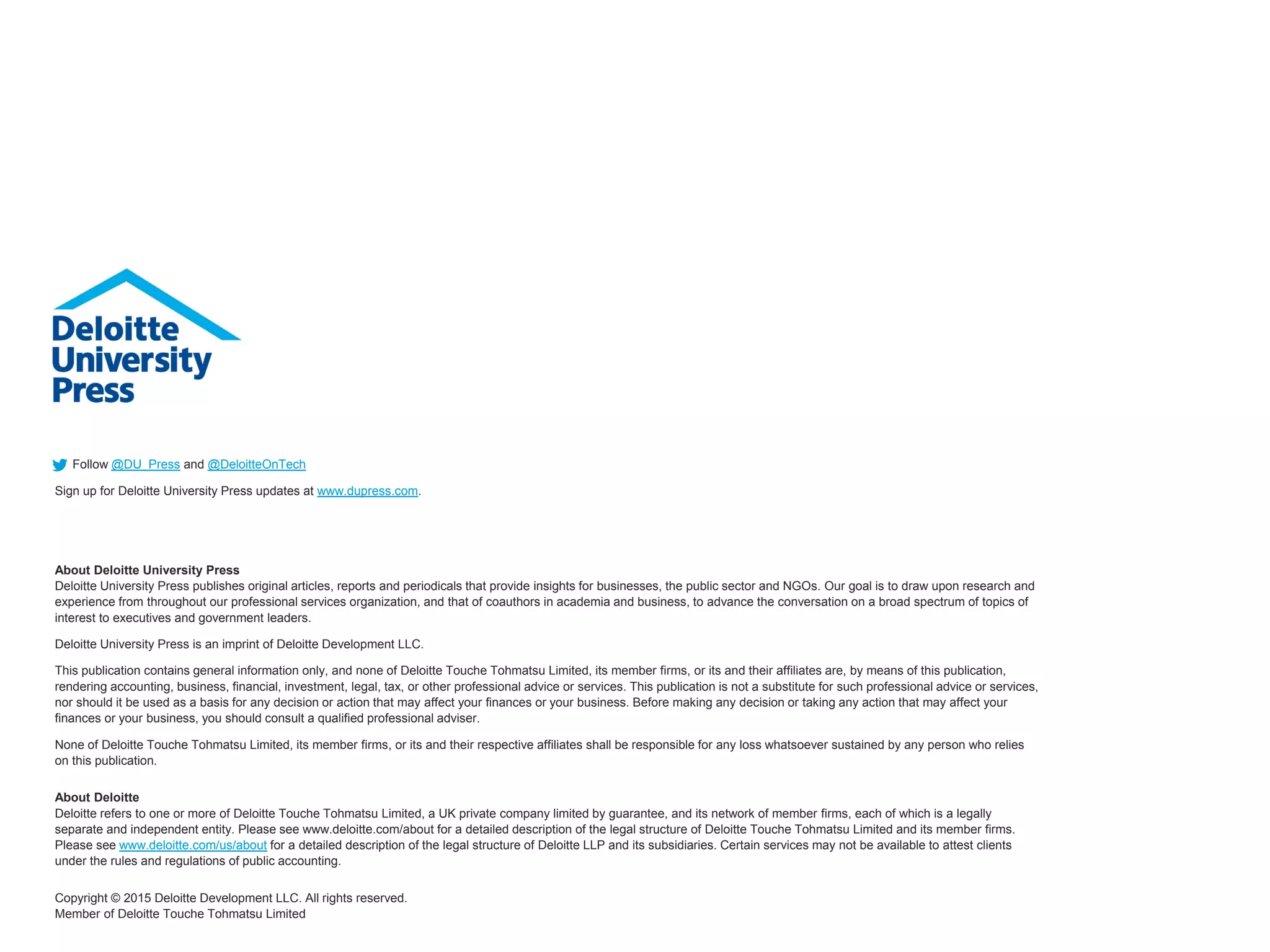 Follow @DU_Press and @DeloitteOnTech
Sign up for Deloitte University Press updates at www.dupress.com.
About Deloitte University Press
Deloitte University Press publishes original articles, reports and periodicals that provide insights for businesses, the public sector and NGOs. Our goal is to draw upon research and
experience from throughout our professional services organization, and that of coauthors in academia and business, to advance the conversation on a broad spectrum of topics of
interest to executives and government leaders.
Deloitte University Press is an imprint of Deloitte Development LLC.
This publication contains general information only, and none of Deloitte Touche Tohmatsu Limited, its member firms, or its and their affiliates are, by means of this publication,
rendering accounting, business, financial, investment, legal, tax, or other professional advice or services. This publication is not a substitute for such professional advice or services,
nor should it be used as a basis for any decision or action that may affect your finances or your business. Before making any decision or taking any action that may affect your
finances or your business, you should consult a qualified professional adviser.
None of Deloitte Touche Tohmatsu Limited, its member firms, or its and their respective affiliates shall be responsible for any loss whatsoever sustained by any person who relies
on this publication.
About Deloitte
Deloitte refers to one or more of Deloitte Touche Tohmatsu Limited, a UK private company limited by guarantee, and its network of member firms, each of which is a legally
separate and independent entity. Please see www.deloitte.com/about for a detailed description of the legal structure of Deloitte Touche Tohmatsu Limited and its member firms.
Please see www.deloitte.com/us/about for a detailed description of the legal structure of Deloitte LLP and its subsidiaries. Certain services may not be available to attest clients
under the rules and regulations of public accounting.
Copyright © 2015 Deloitte Development LLC. All rights reserved.
Member of Deloitte Touche Tohmatsu Limited
 