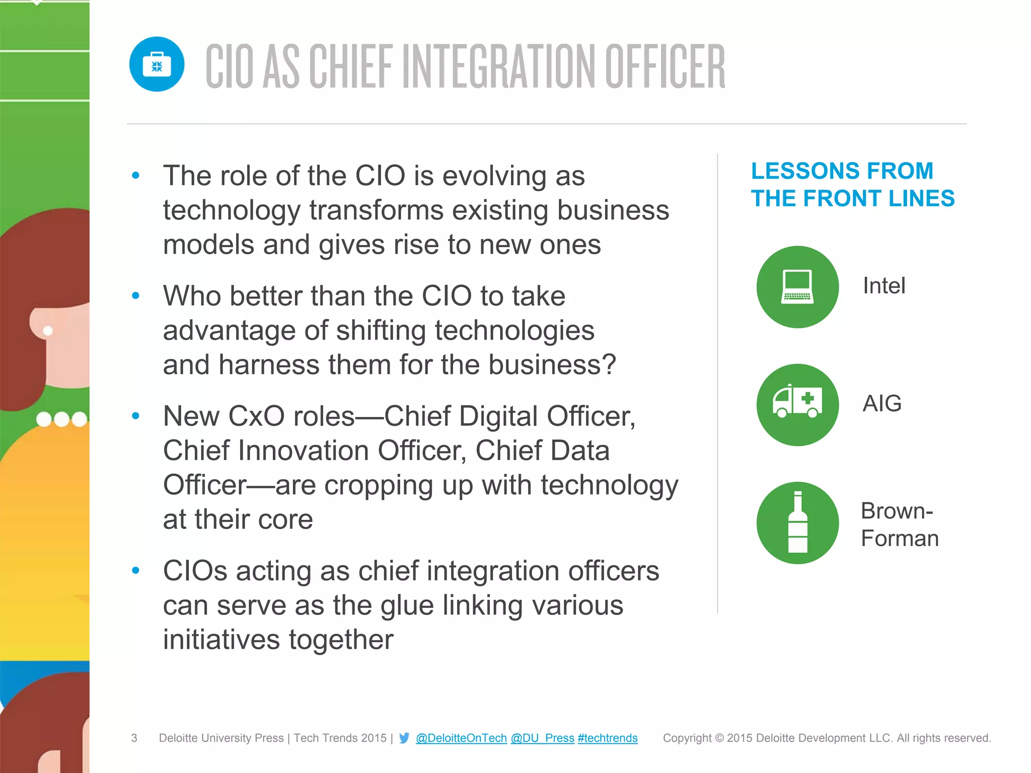 3 Copyright © 2015 Deloitte Development LLC. All rights reserved.Deloitte University Press | Tech Trends 2015 | @DeloitteOnTech @DU_Press #techtrends
LESSONS FROM
THE FRONT LINES
Intel
• The role of the CIO is evolving as
technology transforms existing business
models and gives rise to new ones
• Who better than the CIO to take
advantage of shifting technologies
and harness them for the business?
• New CxO roles—Chief Digital Officer,
Chief Innovation Officer, Chief Data
Officer—are cropping up with technology
at their core
• CIOs acting as chief integration officers
can serve as the glue linking various
initiatives together
AIG
Brown-
Forman
 