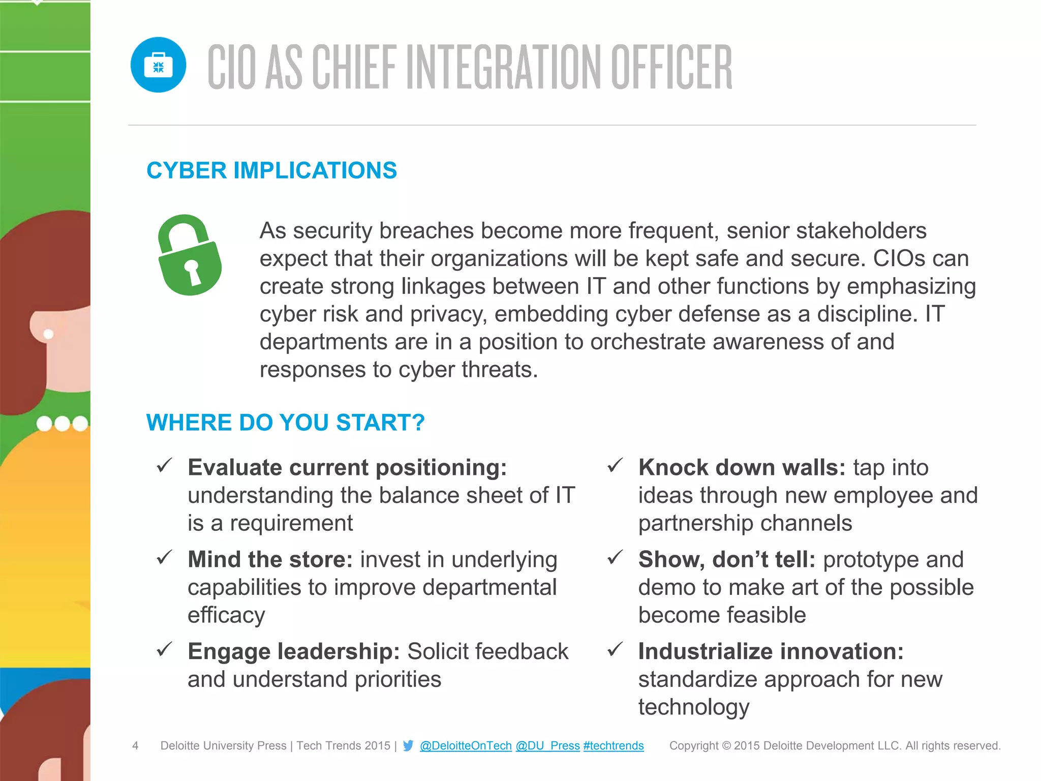 4 Copyright © 2015 Deloitte Development LLC. All rights reserved.Deloitte University Press | Tech Trends 2015 | @DeloitteOnTech @DU_Press #techtrends
 Evaluate current positioning:
understanding the balance sheet of IT
is a requirement
 Mind the store: invest in underlying
capabilities to improve departmental
efficacy
 Engage leadership: Solicit feedback
and understand priorities
 Knock down walls: tap into
ideas through new employee and
partnership channels
 Show, don’t tell: prototype and
demo to make art of the possible
become feasible
 Industrialize innovation:
standardize approach for new
technology
As security breaches become more frequent, senior stakeholders
expect that their organizations will be kept safe and secure. CIOs can
create strong linkages between IT and other functions by emphasizing
cyber risk and privacy, embedding cyber defense as a discipline. IT
departments are in a position to orchestrate awareness of and
responses to cyber threats.
WHERE DO YOU START?
CYBER IMPLICATIONS
 