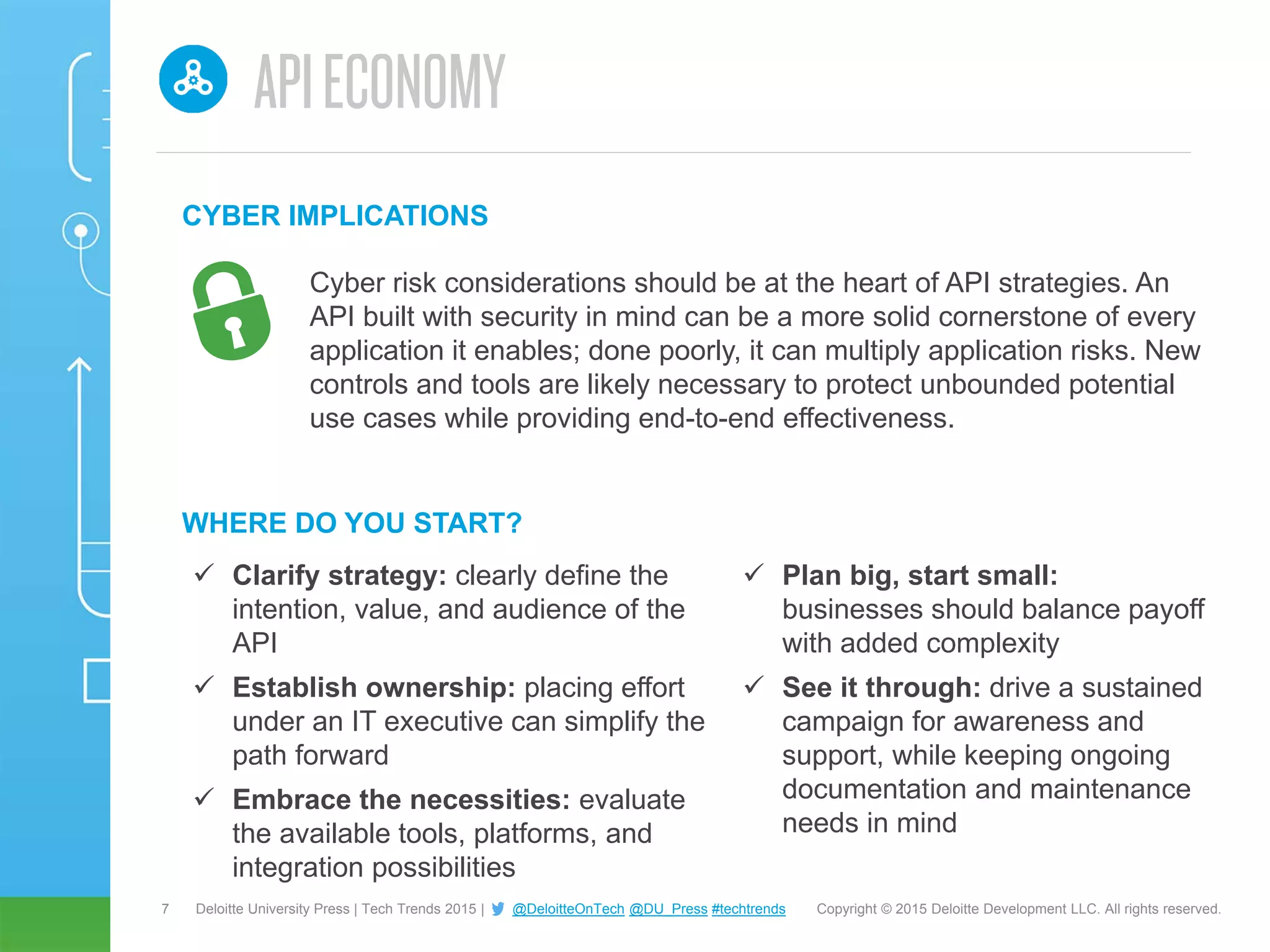 7 Copyright © 2015 Deloitte Development LLC. All rights reserved.Deloitte University Press | Tech Trends 2015 | @DeloitteOnTech @DU_Press #techtrends
 Clarify strategy: clearly define the
intention, value, and audience of the
API
 Establish ownership: placing effort
under an IT executive can simplify the
path forward
 Embrace the necessities: evaluate
the available tools, platforms, and
integration possibilities
WHERE DO YOU START?
 Plan big, start small:
businesses should balance payoff
with added complexity
 See it through: drive a sustained
campaign for awareness and
support, while keeping ongoing
documentation and maintenance
needs in mind
Cyber risk considerations should be at the heart of API strategies. An
API built with security in mind can be a more solid cornerstone of every
application it enables; done poorly, it can multiply application risks. New
controls and tools are likely necessary to protect unbounded potential
use cases while providing end-to-end effectiveness.
CYBER IMPLICATIONS
 