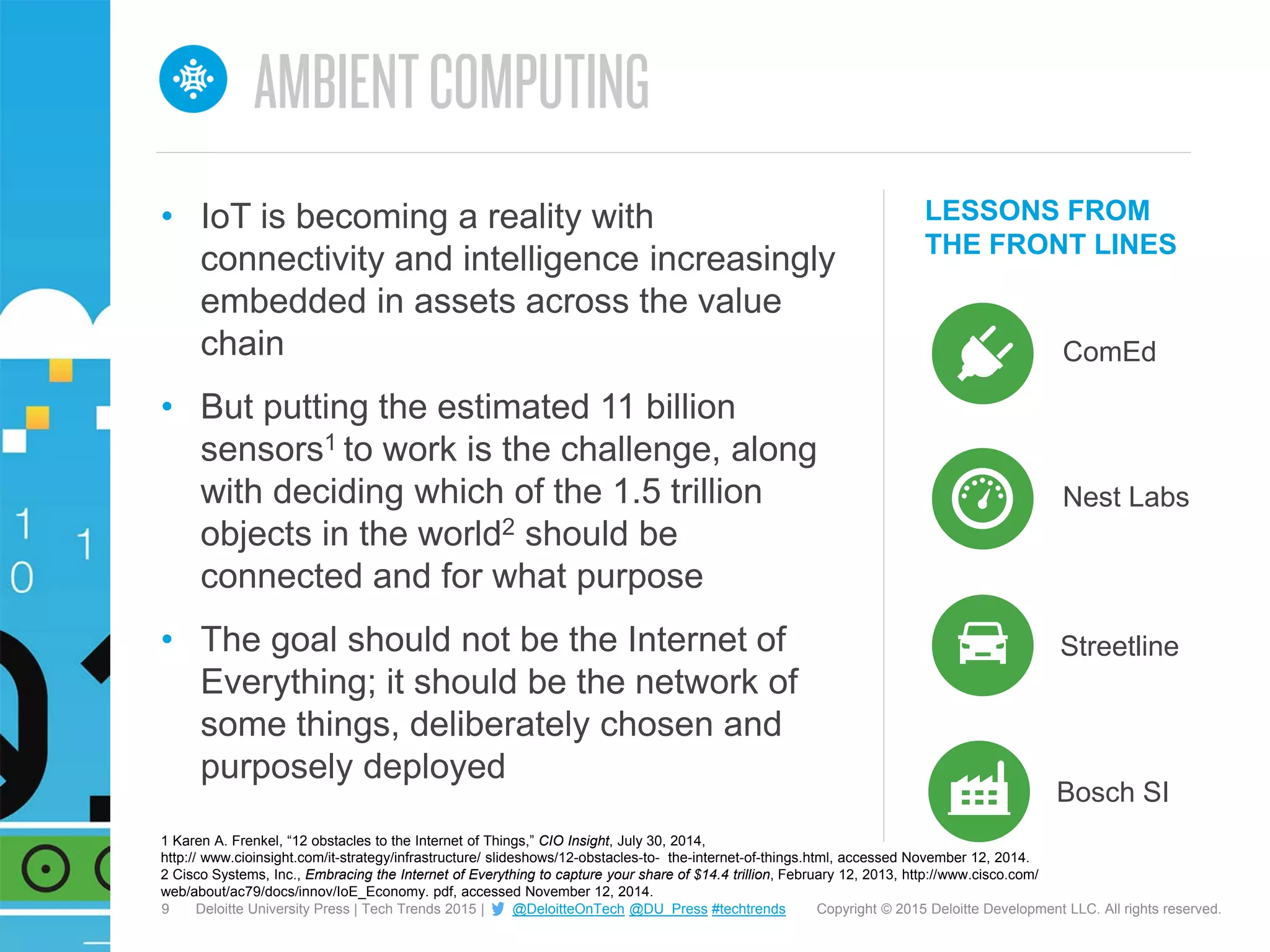 9 Copyright © 2015 Deloitte Development LLC. All rights reserved.Deloitte University Press | Tech Trends 2015 | @DeloitteOnTech @DU_Press #techtrends
LESSONS FROM
THE FRONT LINES
ComEd
• IoT is becoming a reality with
connectivity and intelligence increasingly
embedded in assets across the value
chain
• But putting the estimated 11 billion
sensors1 to work is the challenge, along
with deciding which of the 1.5 trillion
objects in the world2 should be
connected and for what purpose
• The goal should not be the Internet of
Everything; it should be the network of
some things, deliberately chosen and
purposely deployed
Nest Labs
Streetline
Bosch SI
1 Karen A. Frenkel, “12 obstacles to the Internet of Things,” CIO Insight, July 30, 2014,
http:// www.cioinsight.com/it-strategy/infrastructure/ slideshows/12-obstacles-to- the-internet-of-things.html, accessed November 12, 2014.
2 Cisco Systems, Inc., Embracing the Internet of Everything to capture your share of $14.4 trillion, February 12, 2013, http://www.cisco.com/
web/about/ac79/docs/innov/IoE_Economy. pdf, accessed November 12, 2014.
 