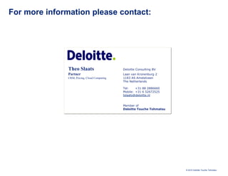 For more information please contact:




               Theo Slaats                     Deloitte Consulting BV
               Partner                         Laan van Kronenburg 2
               CRM, Pricing, Cloud Computing   1183 AS Amstelveen
                                               The Netherlands

                                               Tel:    +31 88 2886660
                                               Mobile: +31 6 52672525
                                               tslaats@deloitte.nl


                                               Member of
                                               Deloitte Touche Tohmatsu




                                                                          © 2010 Deloitte Touche Tohmatsu
 