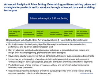 Advanced Analytics & Price Setting: Determining profit-maximizing prices and
strategies for products and/or services through advanced data and modeling
techniques


                                 Advanced Analytics & Price Setting




    Data mining and                        Deep-dive                          Optimization-    Test and control
                       Transactional                       Elasticity and
    database                               advanced                           based price      design and results
                       pricing analytics                   demand modeling
    development                            analytics                          setting          monitoring


 Organizations with World-Class Advanced Analytics & Price Setting Competencies:
  Routinely conduct detailed pricing & profitability analytics on historical data to understand
   performance and its drivers at the transaction level
  Rely on advanced statistical and mathematical techniques to generate business insights and
   design profit-maximizing pricing, promotional and sales strategies
  Have pricing structures and levels that are consistent with broader business goals and constraints
  Incorporate an understanding of variations in both underlying cost structures and customers’
   “willingness to pay” across geographies, products, distribution channels and customer segments
  Predict the impact of price changes on business volume and benchmark actual performance
   relative to those predictions
  Use predictive modeling to improve profitability by focusing on key profit levers such as pricing,
   customer retention, collections effectiveness, etc.                                 © 2010 Deloitte Touche Tohmatsu
 