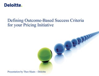 Defining Outcome-Based Success Criteria
for your Pricing Initiative




Presentation by Theo Slaats – Deloitte
                                         © 2010 Deloitte Touche Tohmatsu
 