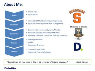 About Me
                            • Thane, India
                            • Syracuse, NY
        Home

                            • University Of Mumbai, Computer Engineering
                            • Syracuse University, Information Management
      Education

                            • Summer Intern at Secura Systems, Mumbai
                            • Research Associate, University of Mumbai
     Experience
                            • Emerging Enterprise Consultant, Syracuse University

                             • Playing Badminton
       Interest              • Cricket
                             • Passionate Drummer

                             • Summer Scholar 2012
       Deloitte              • Northeast: Emerging Solutions




 “ S o met i mes a l l y o u need i n l i fe i s 2 0 seco nd s o f i nsa ne co u ra g e.”   - M a t t D a mo n
 