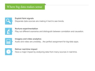 Where big data makes sense
Exploit faint signals
Disparate data sources are making it hard to see trends.
Nurture experimentation
Play out different scenarios and distinguish between correlation and causation.
Imagery and video analytics
Audio and video are unwieldy…the perfect assignment for big-data apps.
Deliver real-time impact
Have a major impact by analyzing data from many sources in real-time.
 
