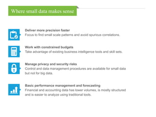 Deliver more precision faster
Focus to find small scale patterns and avoid spurious correlations.
Work with constrained budgets
Take advantage of existing business intelligence tools and skill sets.
Manage privacy and security risks
Control and data management procedures are available for small data
but not for big data.
Basic performance management and forecasting
Financial and accounting data has lower volumes, is mostly structured
and is easier to analyze using traditional tools.
Where small data makes sense
 