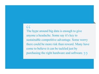 The hype around big data is enough to give
anyone a headache. Some say it’s key to
sustainable competitive advantage. Some worry
there could be more risk than reward. Many have
come to believe it can be tackled just by
purchasing the right hardware and software.
 
