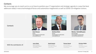 Automotive IT Strategy 20202020 Deloitte 6
We encourage you to reach out to us on how to position your IT organization and strategic agenda in a way that best
addresses today’s macro technological forces and automotive megatrends as well as COVID-19 mitigation actions.
Contacts
Contacts
Christian Pfeifer
Consultant
Technology Strategy&
Transformation
Thomas Demel
Senior Consultant
Technology Strategy&
Transformation
David Haslach
SeniorConsultant
Technology Strategy&
Transformation
Jonas Glade
SeniorConsultant
TechnologyStrategy&
Transformation
With the contribution of:
Markus  Schmidthuysen
SeniorManager
Tech Strategy& Transformation
mschmidthuysen@deloitte.de
Uwe Strauss
Partner
Tech Strategy& Transformation
ustrauss@deloitte.de
Director
Tech Strategy& Transformation
anklein@deloitte.de
Andreas Klein
 