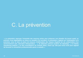 © 2015 Deloitte SA
C. La prévention
« La prévention regroupe l’ensemble des mesures prises pour préserver une situation de bonne santé, ou
prévenir d’une dégradation ou mieux se remettre d’un accident. La prévention s’appuie sur l’anticipation et la
prévision, avec la mise en place de mesures d’atténuation des risques (hygiène de vie, préservation d’un
environnement sain, éducation thérapeutique, …), de détection précoce (actions de dépistage,…) et d’alerte
(monitoring médical,..) ou des consultations de contrôle (bilan, check up). Elle peut aussi avoir pour objectif
de favoriser la réinsertion professionnelle après la maladie. »
25
 