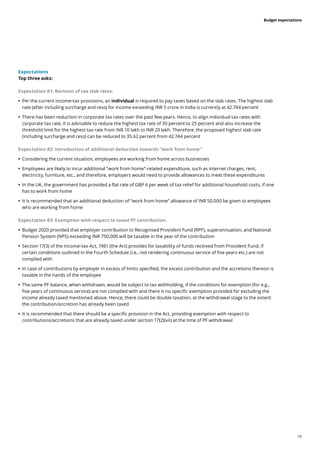 10
Budget expectations
Expectations
Top three asks:
Expectation #1: Revision of tax slab rates:
	
• Per the current income-tax provisions, an individual is required to pay taxes based on the slab rates. The highest slab
rate (after including surcharge and cess) for income exceeding INR 5 crore in India is currently at 42.744 percent
	
• There has been reduction in corporate tax rates over the past few years. Hence, to align individual tax rates with
corporate tax rate, it is advisable to reduce the highest tax rate of 30 percent to 25 percent and also increase the
threshold limit for the highest tax rate from INR 10 lakh to INR 20 lakh. Therefore, the proposed highest slab rate
(including surcharge and cess) can be reduced to 35.62 percent from 42.744 percent
Expectation #2: Introduction of additional deduction towards “work from home”
	
• Considering the current situation, employees are working from home across businesses
	
• Employees are likely to incur additional “work from home”-related expenditure, such as internet charges, rent,
electricity, furniture, etc., and therefore, employers would need to provide allowances to meet these expenditures
	
• In the UK, the government has provided a flat rate of GBP 6 per week of tax relief for additional household costs, if one
has to work from home
	
• It is recommended that an additional deduction of “work from home” allowance of INR 50,000 be given to employees
who are working from home
Expectation #3: Exemption with respect to taxed PF contribution
	
• Budget 2020 provided that employer contribution to Recognised Provident Fund (RPF), superannuation, and National
Pension System (NPS) exceeding INR 750,000 will be taxable in the year of the contribution
	
• Section 17(3) of the Income-tax Act, 1961 (the Act) provides for taxability of funds received from Provident Fund, if
certain conditions outlined in the Fourth Schedule (i.e., not rendering continuous service of five years etc.) are not
complied with
	
• In case of contributions by employer in excess of limits specified, the excess contribution and the accretions thereon is
taxable in the hands of the employee
	
• The same PF balance, when withdrawn, would be subject to tax withholding, if the conditions for exemption (for e.g.,
five years of continuous service) are not complied with and there is no specific exemption provided for excluding the
income already taxed mentioned above. Hence, there could be double taxation, at the withdrawal stage to the extent
the contribution/accretion has already been taxed
	
• It is recommended that there should be a specific provision in the Act, providing exemption with respect to
contributions/accretions that are already taxed under section 17(2)(vii) at the time of PF withdrawal
 