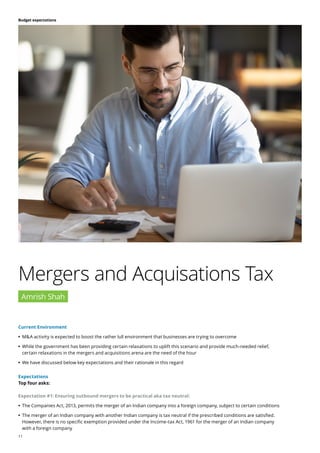 11
Budget expectations
Current Environment
	
• M&A activity is expected to boost the rather lull environment that businesses are trying to overcome
	
• While the government has been providing certain relaxations to uplift this scenario and provide much-needed relief,
certain relaxations in the mergers and acquisitions arena are the need of the hour
	
• We have discussed below key expectations and their rationale in this regard
Mergers and Acquisations Tax
Amrish Shah
Expectations
Top four asks:
Expectation #1: Ensuring outbound mergers to be practical aka tax neutral:
	
• The Companies Act, 2013, permits the merger of an Indian company into a foreign company, subject to certain conditions
	
• The merger of an Indian company with another Indian company is tax neutral if the prescribed conditions are satisfied.
However, there is no specific exemption provided under the Income-tax Act, 1961 for the merger of an Indian company
with a foreign company
 