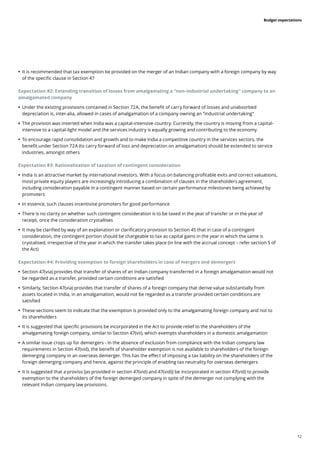 12
Budget expectations
	
• It is recommended that tax exemption be provided on the merger of an Indian company with a foreign company by way
of the specific clause in Section 47
Expectation #2: Extending transition of losses from amalgamating a “non-industrial undertaking” company to an
amalgamated company
	
• Under the existing provisions contained in Section 72A, the benefit of carry forward of losses and unabsorbed
depreciation is, inter-alia, allowed in cases of amalgamation of a company owning an “industrial undertaking”
	
• The provision was inserted when India was a capital-intensive country. Currently, the country is moving from a capital-
intensive to a capital-light model and the services industry is equally growing and contributing to the economy
	
• To encourage rapid consolidation and growth and to make India a competitive country in the services sectors, the
benefit under Section 72A (to carry forward of loss and depreciation on amalgamation) should be extended to service
industries, amongst others
Expectation #3: Rationalisation of taxation of contingent consideration
	
• India is an attractive market by international investors. With a focus on balancing profitable exits and correct valuations,
most private equity players are increasingly introducing a combination of clauses in the shareholders agreement,
including consideration payable in a contingent manner based on certain performance milestones being achieved by
promoters
	
• In essence, such clauses incentivise promoters for good performance
	
• There is no clarity on whether such contingent consideration is to be taxed in the year of transfer or in the year of
receipt, once the consideration crystallises
	
• It may be clarified by way of an explanation or clarificatory provision to Section 45 that in case of a contingent
consideration, the contingent portion should be chargeable to tax as capital gains in the year in which the same is
crystalised, irrespective of the year in which the transfer takes place (in line with the accrual concept – refer section 5 of
the Act)
Expectation #4: Providing exemption to foreign shareholders in case of mergers and demergers
	
• Section 47(via) provides that transfer of shares of an Indian company transferred in a foreign amalgamation would not
be regarded as a transfer, provided certain conditions are satisfied
	
• Similarly, Section 47(via) provides that transfer of shares of a foreign company that derive value substantially from
assets located in India, in an amalgamation, would not be regarded as a transfer provided certain conditions are
satisfied
	
• These sections seem to indicate that the exemption is provided only to the amalgamating foreign company and not to
its shareholders
	
• It is suggested that specific provisions be incorporated in the Act to provide relief to the shareholders of the
amalgamating foreign company, similar to Section 47(vii), which exempts shareholders in a domestic amalgamation
	
• A similar issue crops up for demergers - In the absence of exclusion from compliance with the Indian company law
requirements in Section 47(vid), the benefit of shareholder exemption is not available to shareholders of the foreign
demerging company in an overseas demerger. This has the effect of imposing a tax liability on the shareholders of the
foreign demerging company and hence, against the principle of enabling tax neutrality for overseas demergers
	
• It is suggested that a proviso [as provided in section 47(vid) and 47(vid)] be incorporated in section 47(vid) to provide
exemption to the shareholders of the foreign demerged company in spite of the demerger not complying with the
relevant Indian company law provisions.
 
