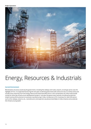 13
Budget expectations
Current Environment
Monetisation of various assets by the government, including the railways and roads, airports, oil and gas sector, was the
highlight of FY21. It is expected that during the next year as well the government will continue to focus on these areas and
include more industries from the Energy, Resource & Industrials (ERI) sector in this monetisation list, which will provide
money for other key infrastructure development projects. Last year the government had also introduced production
linked incentive (PLI) schemes to incentivise manufacturing in India. Introduction of PLI incentives for other ERI sectors
such as the railways, airports, etc., manufacturers and exporters would promote Make-in-India initiative and accelerate
the infrastructure growth.
Energy, Resources & Industrials
 