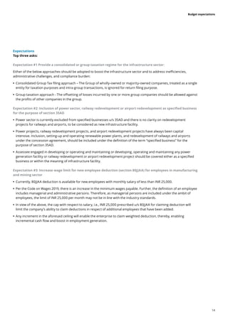 14
Budget expectations
Expectations
Top three asks:
Expectation #1 Provide a consolidated or group taxation regime for the infrastructure sector:
Either of the below approaches should be adopted to boost the infrastructure sector and to address inefficiencies,
administrative challenges, and compliance burden:
	
• 	
Consolidated Group Tax filing approach – The Group of wholly-owned or majority-owned companies, treated as a single
entity for taxation purposes and intra-group transactions, is ignored for return filing purpose.
	
• 	
Group taxation approach - The offsetting of losses incurred by one or more group companies should be allowed against
the profits of other companies in the group.
Expectation #2: Inclusion of power sector, railway redevelopment or airport redevelopment as specified business
for the purpose of section 35AD
	
• 	
Power sector is currently excluded from specified businesses u/s 35AD and there is no clarity on redevelopment
projects for railways and airports, to be considered as new infrastructure facility.
	
• 	
Power projects, railway redevelopment projects, and airport redevelopment projects have always been capital
intensive. Inclusion, setting-up and operating renewable power plants, and redevelopment of railways and airports
under the concession agreement, should be included under the definition of the term “specified business” for the
purpose of section 35AD.
	
• 	
Assessee engaged in developing or operating and maintaining or developing, operating and maintaining any power
generation facility or railway redevelopment or airport redevelopment project should be covered either as a specified
business or within the meaning of infrastructure facility.
Expectation #3: Increase wage limit for new employee deduction (section 80JJAA) for employees in manufacturing
and mining sector
	
• 	
Currently, 80JJAA deduction is available for new employees with monthly salary of less than INR 25,000.
	
• 	
Per the Code on Wages 2019, there is an increase in the minimum wages payable. Further, the definition of an employee
includes managerial and administrative persons. Therefore, as managerial persons are included under the ambit of
employees, the limit of INR 25,000 per month may not be in line with the industry standards.
	
• 	
In view of the above, the cap with respect to salary, i.e., INR 25,000 prescribed u/s 80JJAA for claiming deduction will
limit the company’s ability to claim deductions in respect of additional employees that have been added.
	
• 	
Any increment in the aforesaid ceiling will enable the enterprise to claim weighted deduction, thereby, enabling
incremental cash flow and boost in employment generation.
 