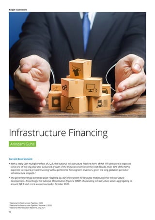 15
Budget expectations
Current Environment
	
• With a likely GDP multiplier effect of 2-2.5, the National Infrastructure Pipeline (NIP)1
of INR 111 lakh crore is expected
to be one of the key pillars for sustained growth of the Indian economy over the next decade. Over 20% of the NIP is
expected to require private financing2
with a preference for long term investors, given the long gestation period of
infrastructure projects.3
	
• The government has identified asset recycling as a key mechanism for resource mobilisation for infrastructure
development. Accordingly, the National Monetisation Pipeline (NMP) of operating infrastructure assets aggregating to
around INR 6 lakh crore was announced in October 2020.
Infrastructure Financing
Arindam Guha
1
National Infrastructure Pipeline, 2020
2
National Infrastructure Pipeline, Volume II, 2020
3
National Monetisation Pipeline, July 2021
 