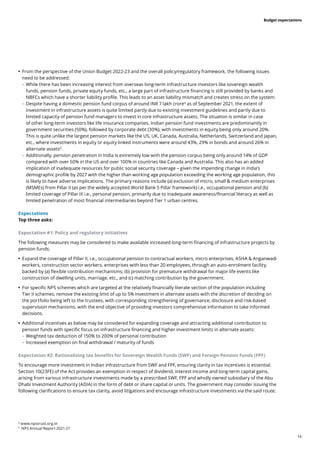 16
Budget expectations
	
• From the perspective of the Union Budget 2022-23 and the overall policy/regulatory framework, the following issues
need to be addressed:
	
– While there has been increasing interest from overseas long-term infrastructure investors like sovereign wealth
funds, pension funds, private equity funds, etc., a large part of infrastructure financing is still provided by banks and
NBFCs which have a shorter liability profile. This leads to an asset liability mismatch and creates stress on the system.
	
– Despite having a domestic pension fund corpus of around INR 7 lakh crore4
as of September 2021, the extent of
investment in infrastructure assets is quite limited partly due to existing investment guidelines and partly due to
limited capacity of pension fund managers to invest in core infrastructure assets. The situation is similar in case
of other long-term investors like life insurance companies. Indian pension fund investments are predominantly in
government securities (50%), followed by corporate debt (30%), with investments in equity being only around 20%.
This is quite unlike the largest pension markets like the US, UK, Canada, Australia, Netherlands, Switzerland and Japan,
etc., where investments in equity or equity linked instruments were around 43%, 29% in bonds and around 26% in
alternate assets5
.
	
– Additionally, pension penetration in India is extremely low with the pension corpus being only around 14% of GDP
compared with over 50% in the US and over 100% in countries like Canada and Australia. This also has an added
implication of inadequate resources for public social security coverage – given the impending change in India’s
demographic profile by 2027 with the higher than working age population exceeding the working age population, this
is likely to have adverse implications. The primary reasons include (a) exclusion of micro, small & medium enterprises
(MSMEs) from Pillar II (as per the widely accepted World Bank 5 Pillar framework) i.e., occupational pension and (b)
limited coverage of Pillar III i.e., personal pension, primarily due to inadequate awareness/financial literacy as well as
limited penetration of most financial intermediaries beyond Tier 1 urban centres.
Expectations
Top three asks:
Expectation #1: Policy and regulatory initiatives
The following measures may be considered to make available increased long-term financing of infrastructure projects by
pension funds:
	
• Expand the coverage of Pillar II, i.e., occupational pension to contractual workers, micro enterprises, ASHA & Anganwadi
workers, construction sector workers, enterprises with less than 20 employees, through an auto-enrolment facility,
backed by (a) flexible contribution mechanisms; (b) provision for premature withdrawal for major life events like
construction of dwelling units, marriage, etc., and (c) matching contribution by the government.
	
• For specific NPS schemes which are targeted at the relatively financially literate section of the population including
Tier II schemes, remove the existing limit of up to 5% investment in alternate assets with the discretion of deciding on
the portfolio being left to the trustees, with corresponding strengthening of governance, disclosure and risk-based
supervision mechanisms, with the end objective of providing investors comprehensive information to take informed
decisions.
	
• Additional incentives as below may be considered for expanding coverage and attracting additional contribution to
pension funds with specific focus on infrastructure financing and higher investment limits in alternate assets:
	
– Weighted tax deduction of 150% to 200% of personal contribution
	
– Increased exemption on final withdrawal / maturity of funds
Expectation #2: Rationalising tax benefits for Sovereign Wealth Funds (SWF) and Foreign Pension Funds (FPF)
To encourage more investment in Indian infrastructure from SWF and FPF, ensuring clarity in tax incentives is essential.
Section 10(23FE) of the Act provides an exemption in respect of dividend, interest income and long-term capital gains,
arising from various infrastructure investments made by a prescribed SWF, FPF and wholly owned subsidiary of the Abu
Dhabi Investment Authority (ADIA) in the form of debt or share capital or units. The government may consider issuing the
following clarifications to ensure tax clarity, avoid litigations and encourage infrastructure investments via the said route:
4
www.npstrust.org.in
5
NPS Annual Report 2021-21
 