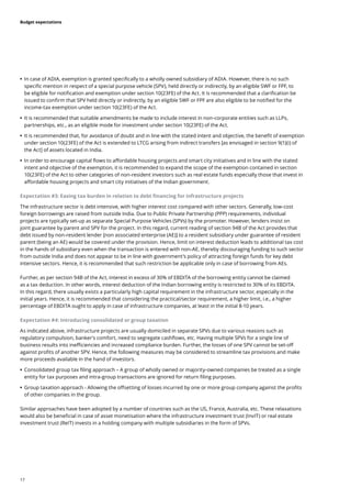 17
Budget expectations
	
• In case of ADIA, exemption is granted specifically to a wholly owned subsidiary of ADIA. However, there is no such
specific mention in respect of a special purpose vehicle (SPV), held directly or indirectly, by an eligible SWF or FPF, to
be eligible for notification and exemption under section 10(23FE) of the Act. It is recommended that a clarification be
issued to confirm that SPV held directly or indirectly, by an eligible SWF or FPF are also eligible to be notified for the
income-tax exemption under section 10(23FE) of the Act.
	
• It is recommended that suitable amendments be made to include interest in non-corporate entities such as LLPs,
partnerships, etc., as an eligible mode for investment under section 10(23FE) of the Act.
	
• It is recommended that, for avoidance of doubt and in line with the stated intent and objective, the benefit of exemption
under section 10(23FE) of the Act is extended to LTCG arising from indirect transfers [as envisaged in section 9(1)(i) of
the Act] of assets located in India.
	
• In order to encourage capital flows to affordable housing projects and smart city initiatives and in line with the stated
intent and objective of the exemption, it is recommended to expand the scope of the exemption contained in section
10(23FE) of the Act to other categories of non-resident investors such as real estate funds especially those that invest in
affordable housing projects and smart city initiatives of the Indian government.
Expectation #3: Easing tax burden in relation to debt financing for infrastructure projects
The infrastructure sector is debt intensive, with higher interest cost compared with other sectors. Generally, low-cost
foreign borrowings are raised from outside India. Due to Public Private Partnership (PPP) requirements, individual
projects are typically set-up as separate Special Purpose Vehicles (SPVs) by the promoter. However, lenders insist on
joint guarantee by parent and SPV for the project. In this regard, current reading of section 94B of the Act provides that
debt issued by non-resident lender [non associated enterprise (AE)] to a resident subsidiary under guarantee of resident
parent (being an AE) would be covered under the provision. Hence, limit on interest deduction leads to additional tax cost
in the hands of subsidiary even when the transaction is entered with non-AE, thereby discouraging funding to such sector
from outside India and does not appear to be in line with government’s policy of attracting foreign funds for key debt
intensive sectors. Hence, it is recommended that such restriction be applicable only in case of borrowing from AEs.
Further, as per section 94B of the Act, interest in excess of 30% of EBDITA of the borrowing entity cannot be claimed
as a tax deduction. In other words, interest deduction of the Indian borrowing entity is restricted to 30% of its EBDITA.
In this regard, there usually exists a particularly high capital requirement in the infrastructure sector, especially in the
initial years. Hence, it is recommended that considering the practical/sector requirement, a higher limit, i.e., a higher
percentage of EBDITA ought to apply in case of infrastructure companies, at least in the initial 8-10 years.
Expectation #4: Introducing consolidated or group taxation
As indicated above, infrastructure projects are usually domiciled in separate SPVs due to various reasons such as
regulatory compulsion, banker’s comfort, need to segregate cashflows, etc. Having multiple SPVs for a single line of
business results into inefficiencies and increased compliance burden. Further, the losses of one SPV cannot be set-off
against profits of another SPV. Hence, the following measures may be considered to streamline tax provisions and make
more proceeds available in the hand of investors.
	
• Consolidated group tax filing approach – A group of wholly owned or majority-owned companies be treated as a single
entity for tax purposes and intra-group transactions are ignored for return filing purposes.
	
• Group taxation approach - Allowing the offsetting of losses incurred by one or more group company against the profits
of other companies in the group.
Similar approaches have been adopted by a number of countries such as the US, France, Australia, etc. These relaxations
would also be beneficial in case of asset monetisation where the infrastructure investment trust (InvIT) or real estate
investment trust (ReIT) invests in a holding company with multiple subsidiaries in the form of SPVs.
 