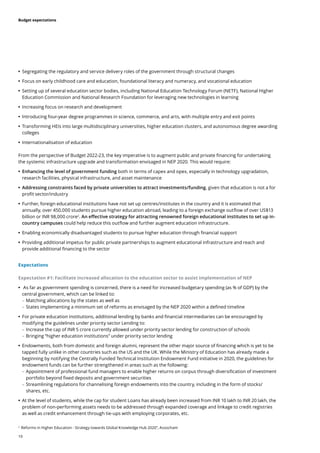 19
Budget expectations
	
• Segregating the regulatory and service delivery roles of the government through structural changes
	
• Focus on early childhood care and education, foundational literacy and numeracy, and vocational education
	
• Setting up of several education sector bodies, including National Education Technology Forum (NETF), National Higher
Education Commission and National Research Foundation for leveraging new technologies in learning
	
• Increasing focus on research and development
	
• Introducing four-year degree programmes in science, commerce, and arts, with multiple entry and exit points
	
• Transforming HEIs into large multidisciplinary universities, higher education clusters, and autonomous degree awarding
colleges
	
• Internationalisation of education
From the perspective of Budget 2022-23, the key imperative is to augment public and private financing for undertaking
the systemic infrastructure upgrade and transformation envisaged in NEP 2020. This would require:
	
• Enhancing the level of government funding both in terms of capex and opex, especially in technology upgradation,
research facilities, physical infrastructure, and asset maintenance
	
• Addressing constraints faced by private universities to attract investments/funding, given that education is not a for
profit sector/industry
	
• Further, foreign educational institutions have not set up centres/institutes in the country and it is estimated that
annually, over 450,000 students pursue higher education abroad, leading to a foreign exchange outflow of over US$13
billion or INR 98,000 crore2
. An effective strategy for attracting renowned foreign educational institutes to set up in-
country campuses could help reduce this outflow and further augment education infrastructure.
	
• Enabling economically disadvantaged students to pursue higher education through financial support
	
• Providing additional impetus for public private partnerships to augment educational infrastructure and reach and
provide additional financing to the sector
Expectations
Expectation #1: Facilitate increased allocation to the education sector to assist implementation of NEP
	
• As far as government spending is concerned, there is a need for increased budgetary spending (as % of GDP) by the
central government, which can be linked to:
	
– Matching allocations by the states as well as
	
– States implementing a minimum set of reforms as envisaged by the NEP 2020 within a defined timeline
	
• For private education institutions, additional lending by banks and financial intermediaries can be encouraged by
modifying the guidelines under priority sector Lending to:
	
– Increase the cap of INR 5 crore currently allowed under priority sector lending for construction of schools
	
– Bringing “higher education institutions” under priority sector lending
	
• Endowments, both from domestic and foreign alumni, represent the other major source of financing which is yet to be
tapped fully unlike in other countries such as the US and the UK. While the Ministry of Education has already made a
beginning by notifying the Centrally Funded Technical Institution Endowment Fund initiative in 2020, the guidelines for
endowment funds can be further strengthened in areas such as the following:
	
– Appointment of professional fund managers to enable higher returns on corpus through diversification of investment
portfolio beyond fixed deposits and government securities
	
– Streamlining regulations for channelising foreign endowments into the country, including in the form of stocks/
shares, etc.
	
• At the level of students, while the cap for student Loans has already been increased from INR 10 lakh to INR 20 lakh, the
problem of non-performing assets needs to be addressed through expanded coverage and linkage to credit registries
as well as credit enhancement through tie-ups with employing corporates, etc.
2
Reforms in Higher Education - Strategy towards Global Knowledge Hub 2020”, Assocham
 
