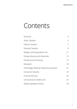 2
Budget expectations
Economy	3
Direct Taxation	 5
Indirect Taxation	 7
Personal Taxation	 9
Mergers and Acquisations Tax		 11
Energy, Resources & Industrials 	 13
Infrastructure Financing	 15
Education		18
Technology, Media & Telecommunications 	 21
Consumer Industry	 23
Financial Services	 25
Life Sciences & Health Care	 27
Global Capability Centres	 29
Contents
 