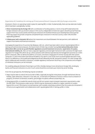 20
Budget expectations
Expectation #2: Guidelines for setting-up of International Branch Campuses (IBCs) by foreign universities
At present, there is no operating model in place for opening IBCs in India. Fundamentally, there are two alternate models
which have been used globally, namely:
	
• Direct investment by the foreign HEI with a combination of funding options, in terms of (a) self-funded where the
foreign institution sets up a branch campus in the country independent of external support; (b) with partial financing
support from host country banks and financial institutions for facilities/infrastructure development and (c) partial
financing support by private companies and philanthropic institutions in the host country under CSR and other
applicable guidelines
	
• Collaboration with a domestic HEI where the investments are shared between the two partners, with additional
support from banks and financial institutions
Leveraging the experience of countries like Malaysia, UAE, etc., which have been able to attract reputed global HEIs in
setting up local branches/campuses, the Government of India may consider having International Education Zones
(IEZs) where IBCs can be set up with flexible regulations around investment structures, repatriation of surplus,
international mobility, etc. IEZs can have a separate regulatory and oversight mechanism with a provision for light touch
regulation for foreign HEIs which set up a direct presence with identical operational and management practices as in their
parent campuses, offer an identical academic curriculum, and share a large pool of common faculty with their parent
campuses. In case of the Dubai International Academic City, which is one of the more successful global education hubs,
there is no difference in the qualification/degree/certificate offered by the IBC and parent campus. For other foreign HEIs
which collaborate with domestic institutions, suitable regulatory mechanisms factoring in the uniqueness and strengths
of individual institutions can be instituted.
For enabling adequate domestic financing to such IEZs, thereby making it more attractive to foreign HEIs, lending by
banks and financial institutions to units in such zones should be construed a part of priority sector lending.
From the tax perspective, the following may be considered:
	
• Steps may be taken to reduce the tax burden of IBCs, especially during the initial phase, through mechanisms like tax
holiday, capex deduction, reduction in tax rates, etc., on the basis of fulfilment of various criteria in terms of extent of
progress, enrolment of domestic students, percentage of students offered scholarships, etc.
	
• Going beyond IEZs, to enable the overall school and HEI eco-system meet increased investment requirements under
the NEP 2020. The provisions under section 10(23C) may be reassessed to allow for a higher retention of surplus
beyond the current 15% of gross income/revenues, with suitable underlying conditions that the surplus be reinvested in
infrastructure augmentation and collaborations with reputed global HEIs in setting up IBCs in India.
 