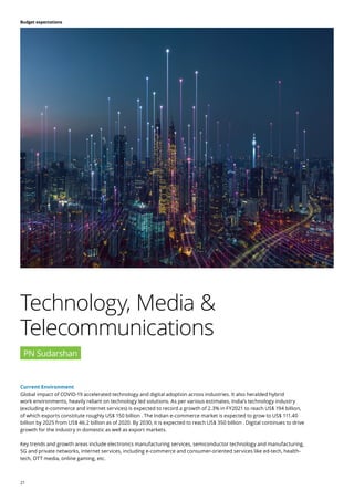 21
Budget expectations
Current Environment
Global impact of COVID-19 accelerated technology and digital adoption across industries. It also heralded hybrid
work environments, heavily reliant on technology led solutions. As per various estimates, India’s technology industry
(excluding e-commerce and internet services) is expected to record a growth of 2.3% in FY2021 to reach US$ 194 billion,
of which exports constitute roughly US$ 150 billion . The Indian e-commerce market is expected to grow to US$ 111.40
billion by 2025 from US$ 46.2 billion as of 2020. By 2030, it is expected to reach US$ 350 billion . Digital continues to drive
growth for the industry in domestic as well as export markets.
Key trends and growth areas include electronics manufacturing services, semiconductor technology and manufacturing,
5G and private networks, internet services, including e-commerce and consumer-oriented services like ed-tech, health-
tech, OTT media, online gaming, etc.
Technology, Media &
Telecommunications
PN Sudarshan
 