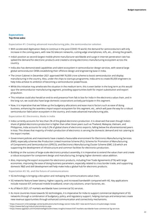 22
Budget expectations
Expectations
Top three asks:
Expectation #1: Creating advanced manufacturing jobs, the semiconductor solution
	
• With accelerated digitisation likely to continue in the post-COVID-19 world, the demand for semiconductors will only
increase in the coming years, with new 5G telecom networks, cutting-edge smartphones, IoTs, etc., driving the growth.
	
• India’s position as second-largest mobile phone manufacturer worldwide and surge in internet penetration rate has
spiked the demand for electronic products and created a strong electronics manufacturing ecosystem across the
country.
	
• India also has demonstrated capabilities and talent ecosystem in semiconductor design services, with several large
global semiconductor OEMs establishing their offshore design and engineering base in India.
	
• The Union Cabinet in December 2021 approved INR 76,000 crore scheme to boost semiconductor and display
manufacturing in the country. Also, under the chips to startups programme, India aims to create 85,000 engineers to
help India achieve its ambition of becoming a semiconductor powerhouse.
	
• While this initiative may ameliorate the situation in the medium term, this is even better in the long term as this would
spur the semiconductor manufacturing segment, providing opportunities both for import substitution and export
propulsion.
	
• This initiative could also herald an end-to-end presence from fab to box for India in the electronics value chain, and in
the long run, we could also have large domestic corporations actively participate in this segment.
	
• Now, it is imperative that we follow up the budgetary allocations and ease macro factors such as ease of doing
business, enhancing the seamless import-export ecosystem for this segment, etc., which will pave the way for a robust
semiconductor fabrication ecosystem in the country, and create advanced manufacturing jobs.
Expectation #2: Electronics, Made in India
	
• India currently accounts for less than 2% of the global electronics production. It is observed that even though India’s
share of global electronics production is higher than other Asian peers such as Thailand, Malaysia, Vietnam, and
Philippines, India accounts for only 0.2% of global share of electronics exports, falling below the aforementioned peers
in Asia. This shows that majority of India’s production of electronics is serving the domestic demand and not catering to
the export market.
	
• Government policies and investments have created a favourable environment for Electronics Manufacturing Services
(EMS), especially schemes like Production Linked Incentive Scheme (PLI), Scheme for Promotion of Manufacturing
of Components and Semiconductors (SPECS), and Electronics Manufacturing Cluster Scheme (EMC 2.0) which are
supporting the development of infrastructure and common facilities for electronics production.
	
• Building on the success of large-scale electronics product assembly, it is imperative to extend the value chain and create
a robust ecosystem for component design and manufacturing, bringing higher domestic value addition.
	
• Also, improving the export ecosystem for electronics products, including Free Trade Agreements (FTA) with large
economies, improving the ease of doing business parameters, especially related to cross border trade, and supporting
domestic R&D and skill development will help make India a global hub for electronic products.
Expectation #3: 5G, and the future of communications
	
• 5G technology is bringing a disruption and reshaping the communications value chain.
	
• 5G networks feature lower latency, higher capacity, and increased bandwidth compared with 4G. Key applications
include massive IOT, enhanced mobile broadband, smart city solutions, smart factories, etc.
	
• As of March 2021, 67 markets worldwide have commercial 5G services .
	
• As more countries move towards 5G technologies, it is imperative for India to support commercial deployment of 5G
networks through a combination of budgetary, policy, and regulatory support, helping startups and enterprises create
new revenue opportunities through enhanced communication and connectivity mechanisms.
1.
https://nasscom.in/knowledge-center/publications/technology-sector-india-2021-new-world-future-virtualstrategic-review
2.
https://www.ibef.org/industry/ecommerce.aspx
3.
https://www.spglobal.com/marketintelligence/en/news-insights/research/67-markets-worldwide-have-commercial-5g-services
 
