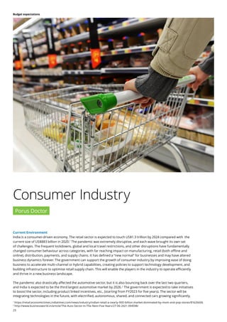 23
Budget expectations
Current Environment
India is a consumer-driven economy. The retail sector is expected to touch US$1.3 trillion by 2024 compared with the
current size of US$883 billion in 2020.1
The pandemic was extremely disruptive, and each wave brought its own set
of challenges. The frequent lockdowns, global and local travel restrictions, and other disruptions have fundamentally
changed consumer behaviour across categories, with far reaching impact on manufacturing, retail (both offline and
online), distribution, payments, and supply chains. It has defined a “new normal” for businesses and may have altered
business dynamics forever. The government can support the growth of consumer industry by improving ease of doing
business to accelerate multi-channel or hybrid capabilities, creating policies to support technology development, and
building infrastructure to optimise retail supply chain. This will enable the players in the industry to operate efficiently
and thrive in a new business landscape.
The pandemic also drastically affected the automotive sector, but it is also bouncing back over the last two quarters,
and India is expected to be the third largest automotive market by 2026.2
The government is expected to take initiatives
to boost the sector, including product linked incentives, etc., (starting from FY2023 for five years). The sector will be
integrating technologies in the future, with electrified, autonomous, shared, and connected cars growing significantly.
Consumer Industry
Porus Doctor
1
https://retail.economictimes.indiatimes.com/news/industry/indian-retail-a-nearly-900-billion-market-dominated-by-mom-and-pop-stores/81626606
2
http://www.businessworld.in/article/The-Auto-Sector-In-The-Next-Five-Years/27-06-2021-394598/
 