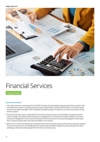 25
Budget expectations
Financial Services
Sanjoy Datta
Current Environment
	
• The Indian economy is recovering from the COVID-19 impact and is gradually picking up amidst these uncertain times
and volatile environment, caused by various disruptions, high inflation, and geo-political tensions. The Indian equity
markets have scaled new highs in 2021, buoyed by strengthening signs of recovery in economic activity and a strong
demand outlook.
	
• The financial services sector can help define the economy and would need to be its backbone, by playing a pivotal
role for strength and stability, while operating in a changing world. From banking and capital markets, to insurance,
investment management, and commercial real estate, financial services firms are prioritising digital transformation
which could be a big disruptor and create new leaders in the industry.
	
• With an aim to aid further development and enhance the financial services systems within India and thereby, augment
the economic growth, the Union Budget 2022-23 could introduce additional regulatory and tax relaxations to boost
spending on innovation and propel growth in the financial services sector.
 