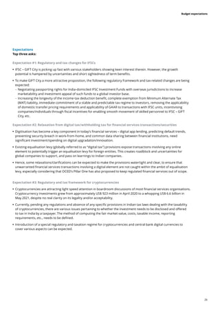 26
Budget expectations
Expectations
Top three asks:
Expectation #1: Regulatory and tax changes for IFSCs
	
• 	
IFSC – GIFT City is picking up fast with various stakeholders showing keen interest therein. However, the growth
potential is hampered by uncertainties and short sightedness of term benefits.
	
• 	
To make GIFT City a more attractive proposition, the following regulatory framework and tax-related changes are being
expected:
	
– Negotiating passporting rights for India-domiciled IFSC Investment Funds with overseas jurisdictions to increase
marketability and investment appeal of such funds to a global investor base.
	
– Increasing the longevity of the income-tax deduction benefit, complete exemption from Minimum Alternate Tax
(MAT) liability, immediate commitment of a stable and predictable tax regime to investors, removing the applicability
of domestic transfer pricing requirements and applicability of GAAR to transactions with IFSC units, incentivising
companies/individuals through fiscal incentives for enabling smooth movement of skilled personnel to IFSC – GIFT
City, etc.
Expectation #2: Relaxation from digital tax/withholding tax for financial services transactions/securities
	
• Digitisation has become a key component in today’s financial services – digital app lending, predicting default trends,
preventing security breach in work-from-home, and common data sharing between financial institutions, need
significant investment/spending on digital upgradation/innovation.
	
• 	
Existing equalisation levy (globally referred to as “digital tax”) provisions expose transactions involving any online
element to potentially trigger an equalisation levy for foreign entities. This creates roadblock and uncertainties for
global companies to support, and pass on learnings to Indian companies.
	
• 	
Hence, some relaxations/clarifications can be expected to make the provisions watertight and clear, to ensure that
unwarranted financial services transactions involving a digital element are not caught within the ambit of equalisation
levy, especially considering that OCED’s Pillar One has also proposed to keep regulated financial services out of scope.
Expectation #3: Regulatory and tax framework for cryptocurrencies
	
• 	
Cryptocurrencies are attracting light speed attention in boardroom discussions of most financial services organisations.
Cryptocurrency investments grew from approximately US$ 923 million in April 2020 to a whopping US$ 6.6 billion in
May 2021, despite no real clarity on its legality and/or acceptability.
	
• 	
Currently, pending any regulations and absence of any specific provisions in Indian tax laws dealing with the taxability
of cryptocurrencies, there are various issues pertaining to whether the investment needs to be disclosed and offered
to tax in India by a taxpayer. The method of computing the fair market value, costs, taxable income, reporting
requirements, etc., needs to be defined.
	
• 	
Introduction of a special regulatory and taxation regime for cryptocurrencies and central bank digital currencies to
cover various aspects can be expected.
 